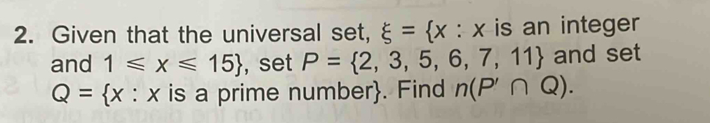 Given that the universal set, xi = x : x is an integer 
and 1≤slant x≤slant 15 , set P= 2,3,5,6,7,11 and set
Q= x a : × is a prime number. Find n(P'∩ Q).