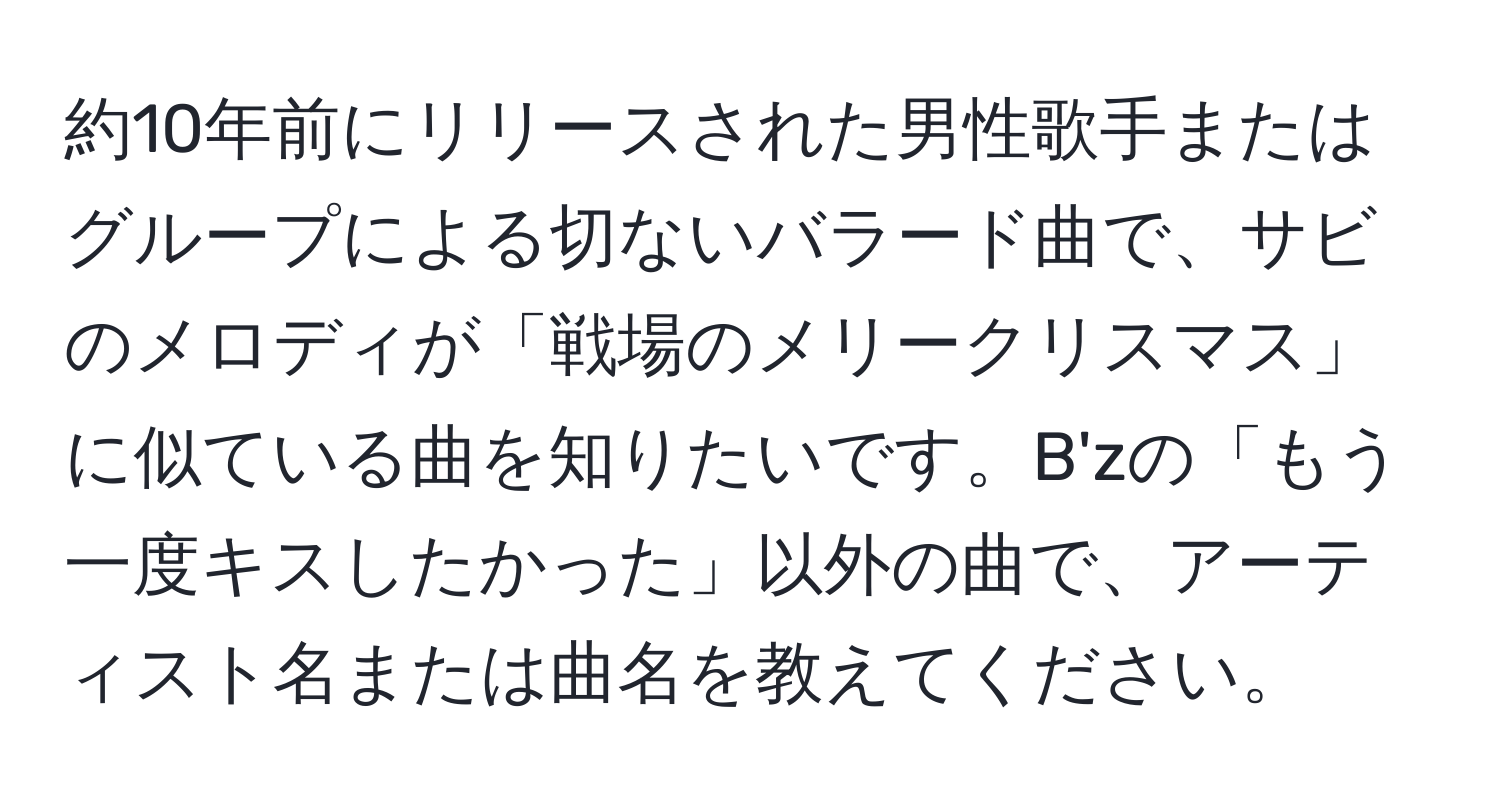 約10年前にリリースされた男性歌手またはグループによる切ないバラード曲で、サビのメロディが「戦場のメリークリスマス」に似ている曲を知りたいです。B'zの「もう一度キスしたかった」以外の曲で、アーティスト名または曲名を教えてください。