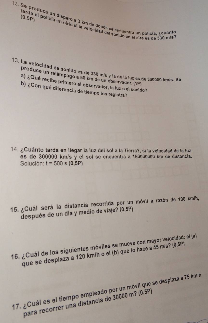 (0,5P)
12. Se produce un disparo a 3 km de donde se encuentra un policía, ¿cuánto 
tarda el policía en oírlo si la velocidad del sonido en el aire es de 330 m/s
13. La velocidad de sonido es de 330 m/s y la de la luz es de 300000 km/s. Se 
produce un relámpago a 50 km de un observador. (1P) 
a) ¿Qué recibe primero el observador, la luz o el sonido? 
b) ¿Con qué diferencia de tiempo los registra? 
14. ¿Cuánto tarda en llegar la luz del sol a la Tierra?, si la velocidad de la luz 
es de 300000 km/s y el sol se encuentra a 150000000 km de distancia. 
Solución: t=500s(0,5P)
15. ¿Cuál será la distancia recorrida por un móvil a razón de 100 km/h, 
después de un día y medio de viaje? (0,5P)
16. ¿Cuál de los siguientes móviles se mueve con mayor velocidad: el (a) 
que se desplaza a 120 km/h o el (b) que lo hace a 45 m/s? (0,5P)
17. ¿Cuál es el tiempo empleado por un móvil que se desplaza a 75 km/h
para recorrer una distancia de 30000 m? (0,5P)