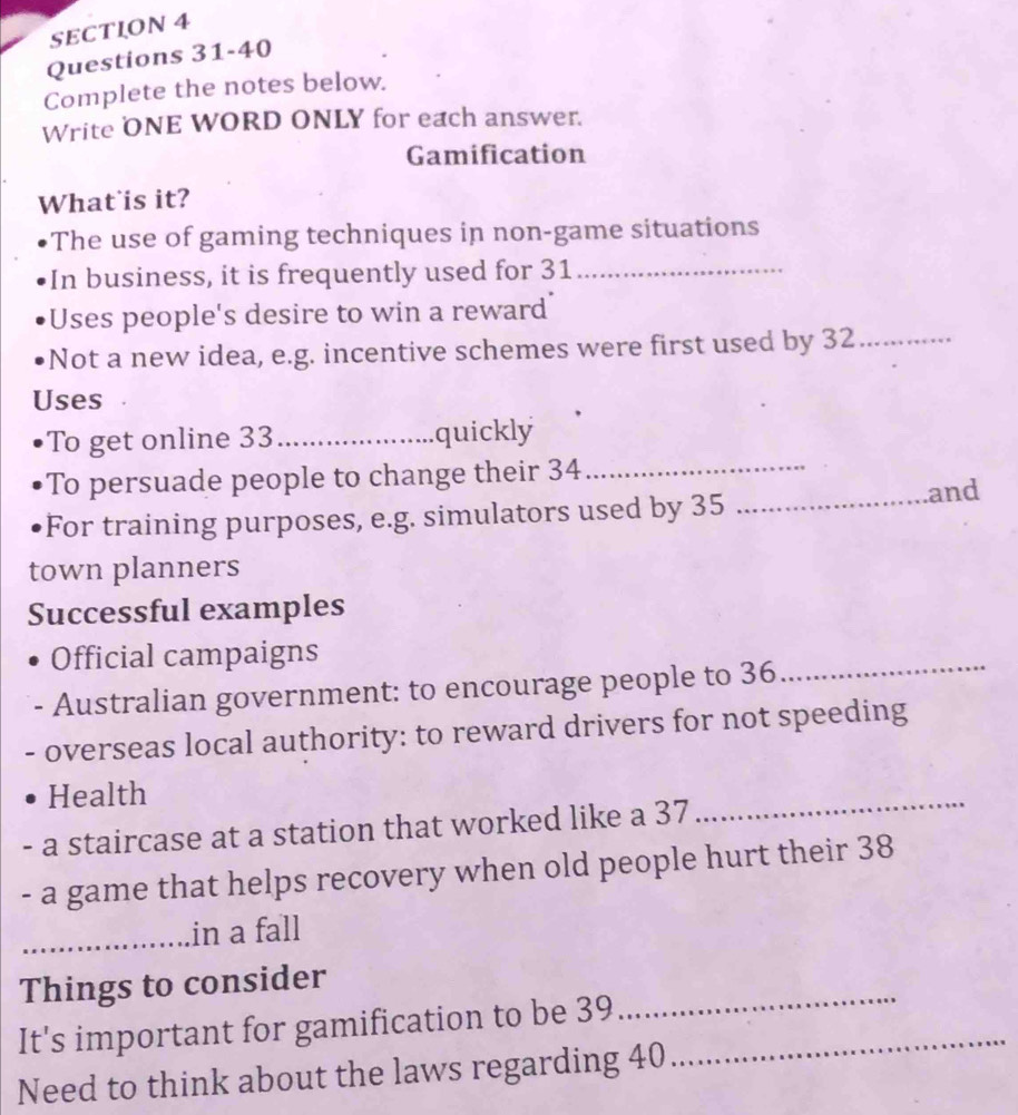 Complete the notes below. 
Write ONE WORD ONLY for each answer. 
Gamification 
What is it? 
The use of gaming techniques in non-game situations 
In business, it is frequently used for 31 _ 
Uses people's desire to win a reward 
Not a new idea, e.g. incentive schemes were first used by 32 _ 
Uses 
_ 
To get online 33 _ quickly 
To persuade people to change their 34
_and 
For training purposes, e.g. simulators used by 35
town planners 
Successful examples 
Official campaigns 
- Australian government: to encourage people to 36
_ 
overseas local authority: to reward drivers for not speeding 
Health 
. a staircase at a station that worked like a 37
_ 
- a game that helps recovery when old people hurt their 38
_in a fall 
_ 
Things to consider 
It's important for gamification to be 39 _ 
Need to think about the laws regarding 40