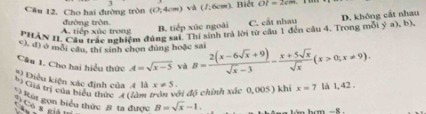 Cho hai đường tròn (0;4cm) và (I;6cm) Biết OI=2cm
đường tròn.
PHẢN II. Cầu trắc nghiệm đủng sai. Thí sinh trả lời từ cầu 1 đến câu 4. Trong mỗi ý a), b) D. không cắt nhau
A. tiếp xùc trong B. tiếp xúc ngoài C. cất nhau
c), đ) ở môi cầu, thí sinh chọn dùng hoặc sai
Câu 1. Cho hai hiểu thức A=sqrt(x-5) yà B= (2(x-6sqrt(x)+9))/sqrt(x)-3 - (x+5sqrt(x))/sqrt(x) (x>0;x!= 9). 
* Diều kiện xác định của 4 là x!= 5. 
b) Giả trị của biểu thức (làm ì độ chính xác 0,005 ) khi x=7 là 1, 42.
) Rút gọn biểu thức 8 ta được B=sqrt(x)-1. 
S c s giá 
án hơn -8.