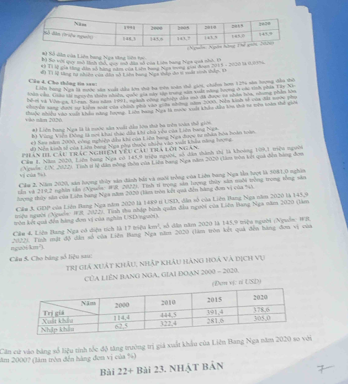 a) Số dân của Liên bang Nga tăng liên tực.
h) So với quy mô lãnh thổ, quy mô dân số của Liên bang Nga quả nhỏ. Đ
c) Tỉ lệ gia tăng dân số hàng năm của Liên bang Nga trong giai đoạn 2015 - 2020 là 0,03%.
d) Tí lệ tăng tự nhiên của dân số Liên bang Nga thập do tỉ suất sinh thấp. Đ
Câu 4. Cho thông tìn sau:
Liên bang Nga là nước sản xuất dầu lớn thứ ba trên toàn thể giới, chiếm hơn 12% sản lượng đầu thờ
toàn cầu. Giâu tải nguyên thiên nhiên, quốc gia này tập trung sản xuất năng lượng ở các tình phía Tây Xi-
bể-rỉ và Vôn-za. U-ran. Sau năm 1991, ngành công nghiệp dầu mô đã được tư nhân hóa, nhưng phần lớn
chuyển sang dưới sự kiểm soát của chính phủ vào giữa những năm 2000. Nễn kinh tế của đất nước phụ
thuộc nhiều vào xuất khẩu năng lượng. Liên bang Nga là nước xuất khẩu đầu lớn thứ tư trên toàn thế giới
vào năm 2020.
2) Liên bang Nga là là nước sản xuất đầu lớn thứ ba trên toàn t h^3 giới.
b) Vùng Viễn Đông là nơi khai thác dầu khi chủ yêu của Liên bang Nga.
c) Sau năm 2000, công nghiệp dầu khi của Liên bang Nga được tư nhân hóa hoàn toàn.
d) Nền kinh tế của Liên bang Nga phụ thuộc nhiều vào xuất khẩu năng lượng
phân III, Câu trác nghiệm Yêu câu trã lời ngân.
Cầu I. Năm 2020, Liên bang Nga có 145,9 triệu người, số dân thành thị là khoảng 109,1 triệu người
(Nguồn: UN, 2022). Tính tỉ lệ dân nông thôn của Liên bang Nga năm 2020 (làm tròn kết quả đến hàng đơn
vị của %).
Cầu 2. Năm 2020, sản lượng thủy sản đánh bắt và nuôi trởng của Liên bang Nga lần lượt là 5081,0 nghĩn
tần và 219,2 nghĩn tấn (Nguồn: WB, 2022). Tính tỉ trọng sản lượng thủy sản nuôi trồng trong tổng sản
lượng thủy sản của Liên bang Nga năm 2020 (lăm tròn kết quả đến hàng đơn vị của %).
Cầu 3. GDP của Liên Bang Nga năm 2020 là 1489 tỉ USD, dân số của Liên Bang Nga năm 2020 là 145,9
triệu người (Nguồn: WB, 2022), Tính thu nhập binh quân đầu người của Liên Bang Nga năm 2020 (làm
tròn kết quả đến hàng đơn vị của nghin USD/người).
Câu 4. Liên Bang Nga có diện tích là 17 triệu km^2 , số dân năm 2020 là 145,9 triệu người (Nguồn: WB,
2022), Tĩnh mật độ dân số của Liên Bang Nga năm 2020 (làm tròn kết quả đến hàng đơn vị của
người km²).
Câu 5. Cho bảng số liệu sau:
trị giá xUÁt khÂU, nhập khảu hànG hoả và dịch vụ
CủA LIÊN BANG NGA, GIAI ĐOAN 2000 - 2020.
(Đơn vị: tỉ USD)
Căn cứ vào bảng số liệu tỉnh tốc độ tăng trưởng trị giả xuất khẩu của Liên Bang Nga năm 2020 so i
lăm 2000? (làm tròn đến hàng đơn vị của %)
Bài 22+ Bài 23. NHậT BẢN