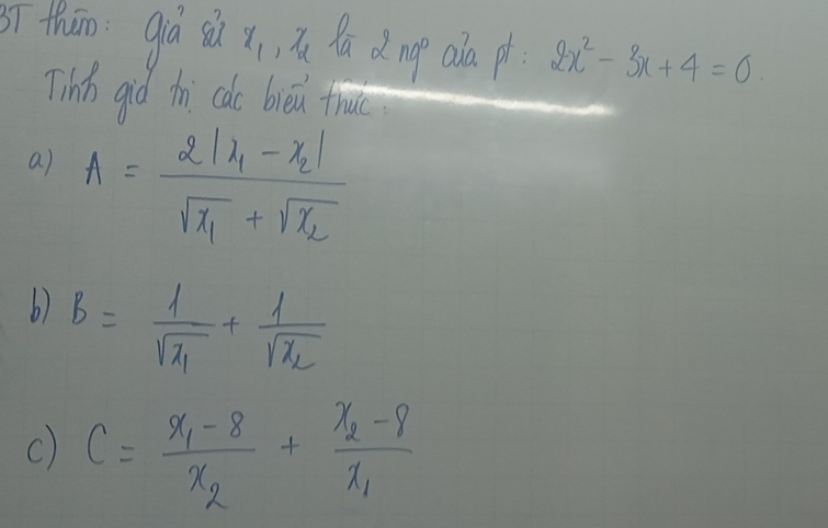 ī thān già sù x_1 , la 2ng° ala pt 2x^2-3x+4=0
Tinn giò th cdo bièi true
a) A=frac 2|x_1-x_2|sqrt(x_1)+sqrt(x_2)
b) B=frac 1sqrt(x_1)+frac 1sqrt(x_2)
c) C=frac x_1-8x_2+frac x_2-8x_1