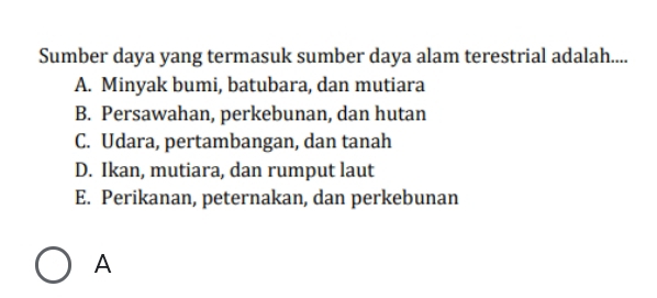 Sumber daya yang termasuk sumber daya alam terestrial adalah....
A. Minyak bumi, batubara, dan mutiara
B. Persawahan, perkebunan, dan hutan
C. Udara, pertambangan, dan tanah
D. Ikan, mutiara, dan rumput laut
E. Perikanan, peternakan, dan perkebunan
A