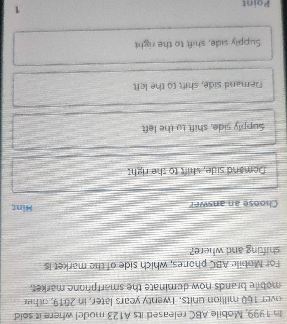 In 1999, Mobile ABC released its A123 model where it sold
over 160 million units. Twenty years later, in 2019, other
mobile brands now dominate the smartphone market.
For Mobile ABC phones, which side of the market is
shifting and where?
Choose an answer Hint
Demand side, shift to the right
Supply side, shift to the left
Demand side, shift to the left
Supply side, shift to the right
Point
1