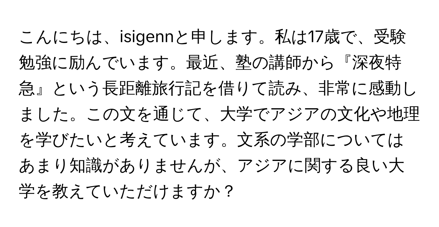 こんにちは、isigennと申します。私は17歳で、受験勉強に励んでいます。最近、塾の講師から『深夜特急』という長距離旅行記を借りて読み、非常に感動しました。この文を通じて、大学でアジアの文化や地理を学びたいと考えています。文系の学部についてはあまり知識がありませんが、アジアに関する良い大学を教えていただけますか？