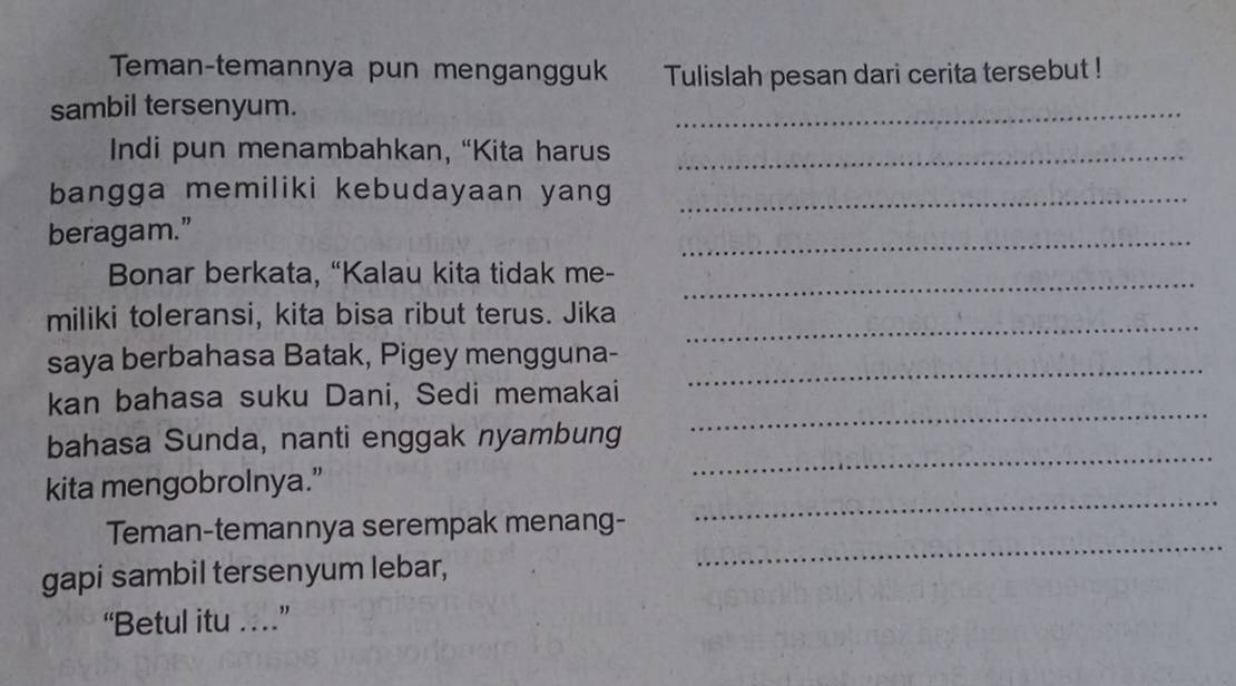 Teman-temannya pun mengangguk Tulislah pesan dari cerita tersebut ! 
sambil tersenyum. 
_ 
Indi pun menambahkan, “Kita harus_ 
bangga memiliki kebudayaan yang_ 
_ 
beragam.” 
_ 
Bonar berkata, “Kalau kita tidak me- 
_ 
miliki toleransi, kita bisa ribut terus. Jika 
saya berbahasa Batak, Pigey mengguna-_ 
_ 
kan bahasa suku Dani, Sedi memakai 
_ 
bahasa Sunda, nanti enggak nyambung 
_ 
kita mengobrolnya.” 
_ 
Teman-temannya serempak menang- 
gapi sambil tersenyum lebar, 
“Betul itu …”