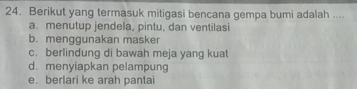 Berikut yang termasuk mitigasi bencana gempa bumi adalah ....
a. menutup jendela, pintu, dan ventilasi
b. menggunakan masker
c. berlindung di bawah meja yang kuat
d.menyiapkan pelampung
e. berlari ke arah pantai