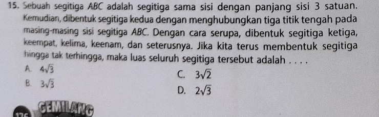 Sebuah segitiga ABC adalah segitiga sama sisi dengan panjang sisi 3 satuan.
Kemudian, dibentuk segitiga kedua dengan menghubungkan tiga titik tengah pada
masing-masing sisi segitiga ABC. Dengan cara serupa, dibentuk segitiga ketiga,
keempat, kelima, keenam, dan seterusnya. Jika kita terus membentuk segitiga
hingga tak terhingga, maka luas seluruh segitiga tersebut adalah . . . .
A. 4sqrt(3)
C. 3sqrt(2)
B. 3sqrt(3) 2sqrt(3)
D.