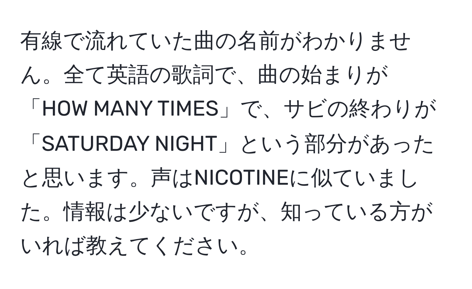 有線で流れていた曲の名前がわかりません。全て英語の歌詞で、曲の始まりが「HOW MANY TIMES」で、サビの終わりが「SATURDAY NIGHT」という部分があったと思います。声はNICOTINEに似ていました。情報は少ないですが、知っている方がいれば教えてください。