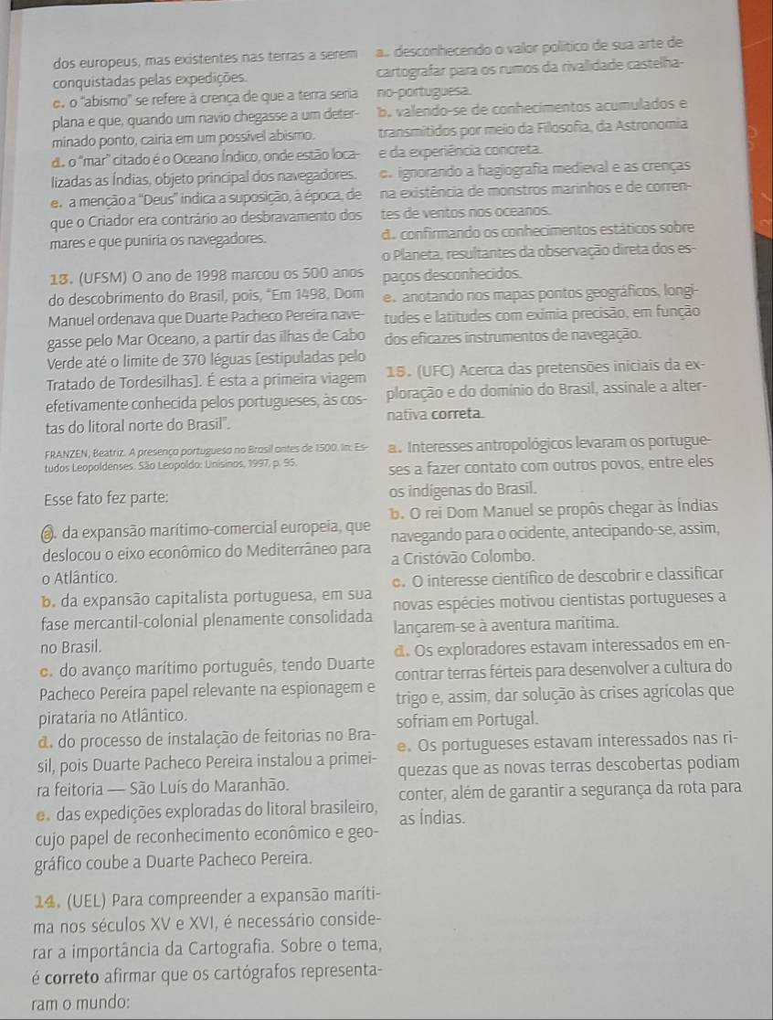 dos europeus, mas existentes nas terras a serem a. desconhecendo o valor político de sua arte de
conquistadas pelas expedições.  cartografar para os rumos da rivalidade castelha-
o, o 'abismo'' se refere à crença de que a terra seria no-portuguesa.
plana e que, quando um navio chegasse a um deter- b. valendo-se de conhecimentos acumulados e
minado ponto, cairia em um possível abismo. transmitidos por meio da Filosofia, da Astronomia
d. o "mar' citado é o Oceano Índico, onde estão loca- e da experiência concreta.
lizadas as Índias, objeto principal dos navegadores. o. ignorando a hagiografia medieval e as crenças
er a menção a "Deus” indica a suposição, à época, de na existência de monstros marinhos e de corren-
que o Criador era contrário ao desbravamento dos tes de ventos nos oceanos.
mares e que puniria os navegadores. d. confirmando os conhecimentos estáticos sobre
o Planeta, resultantes da observação direta dos es-
13. (UFSM) O ano de 1998 marcou os 500 anos paços desconhecidos.
do descobrimento do Brasil, pois, “Em 1498, Dom e anotando nos mapas pontos geográficos, longi-
Manuel ordenava que Duarte Pacheco Pereira nave- tudes e latitudes com exímia precisão, em função
gasse pelo Mar Oceano, a partir das ilhas de Cabo dos eficazes instrumentos de navegação.
Verde até o limite de 370 léguas [estipuladas pelo
Tratado de Tordesilhas]. É esta a primeira viagem  15. (UFC) Acerca das pretensões iniciais da ex-
efetivamente conhecida pelos portugueses, às cos- ploração e do domínio do Brasil, assinale a alter-
tas do litoral norte do Brasil". nativa correta.
FRANZEN, Beatriz. A presenço portugueso no Brosil ontes de 1500. Im: Es- a. Interesses antropológicos levaram os portugue-
tudos Leopoldenses. São Leopoldo: Unisinos, 1997, p. 95. ses a fazer contato com outros povos, entre eles
Esse fato fez parte: os indígenas do Brasil.
b. O rei Dom Manuel se propôs chegar às Índias
. da expansão marítimo-comercial europeia, que navegando para o ocidente, antecipando-se, assim,
deslocou o eixo econômico do Mediterrâneo para a Cristóvão Colombo.
o Atlântico.
o. O interesse científico de descobrir e classificar
b da expansão capitalista portuguesa, em sua novas espécies motivou cientistas portugueses a
fase mercantil-colonial plenamente consolidada lançarem-se à aventura marítima.
no Brasil.
d. Os exploradores estavam interessados em en-
o do avanço marítimo português, tendo Duarte contrar terras férteis para desenvolver a cultura do
Pacheco Pereira papel relevante na espionagem e trigo e, assim, dar solução às crises agrícolas que
pirataria no Atlântico.
d. do processo de instalação de feitorias no Bra- sofriam em Portugal.
sil, pois Duarte Pacheco Pereira instalou a primei- e. Os portugueses estavam interessados nas ri-
ra feitoria — São Luís do Maranhão. quezas que as novas terras descobertas podiam
e das expedições exploradas do litoral brasileiro, conter, além de garantir a segurança da rota para
as Índias.
cujo papel de reconhecimento econômico e geo-
gráfico coube a Duarte Pacheco Pereira.
14. (UEL) Para compreender a expansão mariti-
ma nos séculos XV e XVI, é necessário conside-
rar a importância da Cartografia. Sobre o tema,
é correto afirmar que os cartógrafos representa-
ram o mundo: