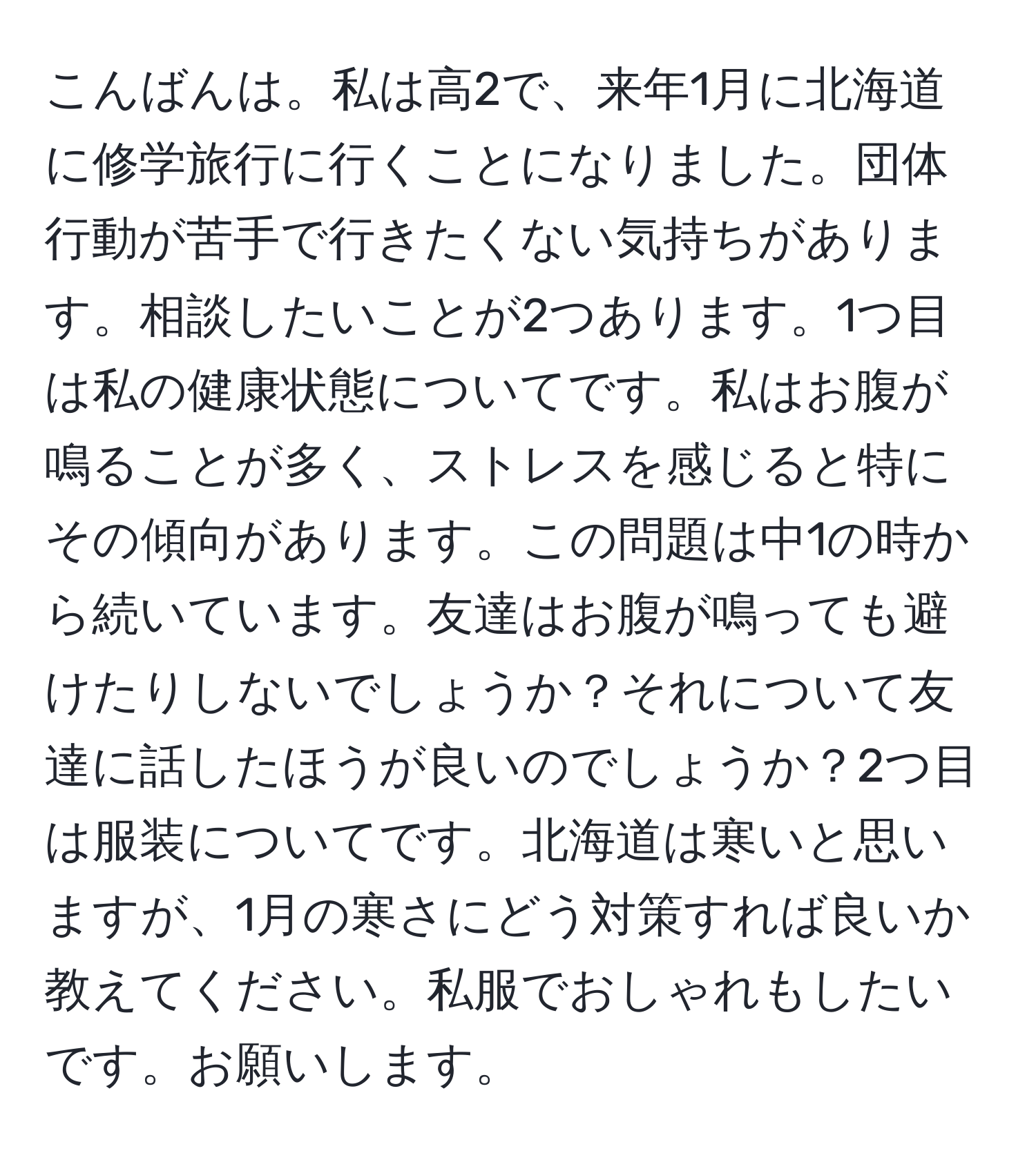 こんばんは。私は高2で、来年1月に北海道に修学旅行に行くことになりました。団体行動が苦手で行きたくない気持ちがあります。相談したいことが2つあります。1つ目は私の健康状態についてです。私はお腹が鳴ることが多く、ストレスを感じると特にその傾向があります。この問題は中1の時から続いています。友達はお腹が鳴っても避けたりしないでしょうか？それについて友達に話したほうが良いのでしょうか？2つ目は服装についてです。北海道は寒いと思いますが、1月の寒さにどう対策すれば良いか教えてください。私服でおしゃれもしたいです。お願いします。