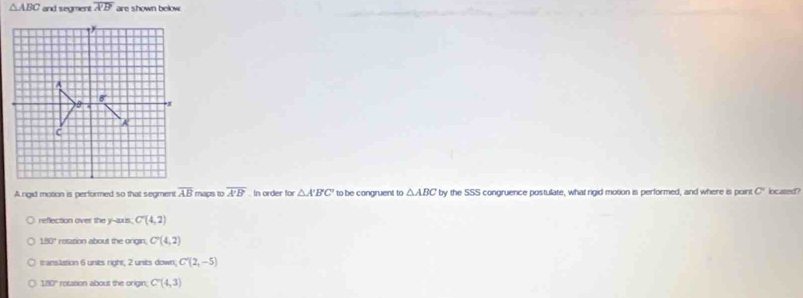 △ ABC and segment overline A'B' are shown below
A
a
x
A
C
A rigid motion is performed so that segment overline AB maps to overline A'B' In order for △ A'B'C' to be congruent to △ ABC by the SSS congruence postulate, what rigid motion is performed, and where is poir C located?
reflection over the y-axis, C'(4,2)
180° resation about the ongin. C'(4,2)
translation 6 units right, 2 units down, C'(2,-5)
180° rotation about the origin. C'(4,3)