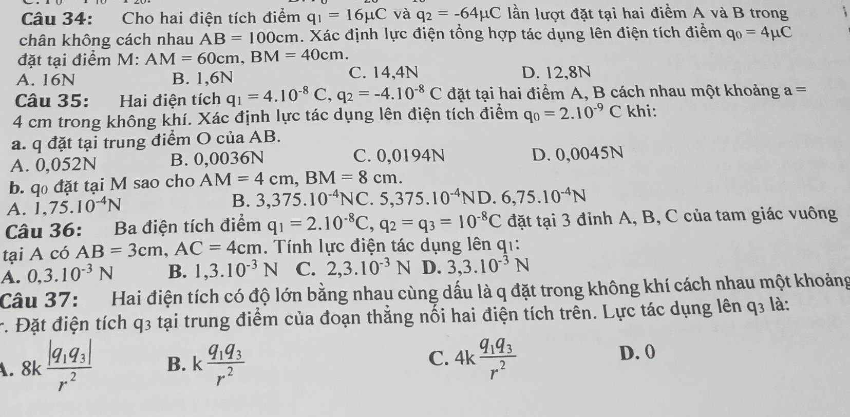 Cho hai điện tích điểm q_1=16mu C và q_2=-64mu C lần lượt đặt tại hai điểm A và B trong
chân không cách nhau AB=100cm. Xác định lực điện tổng hợp tác dụng lên điện tích điểm q_0=4mu C
đặt tại điểm M: AM=60cm,BM=40cm.
C. 14,4N
A. 16N B. 1,6N D. 12,8N
Câu 35: Hai điện tích q_1=4.10^(-8)C,q_2=-4.10^(-8)C đặt tại hai điểm A, B cách nhau một khoảng a=
4 cm trong không khí. Xác định lực tác dụng lên điện tích điểm q_0=2.10^(-9)C khi:
a. q đặt tại trung điểm O của AB.
A. 0,052N B. 0,0036N C. 0,0194N D. 0,0045N
b. qo đặt tại M sao cho AM=4cm,BM=8cm.
A. 1,75.10^(-4)N B. 3,375.10^(-4)NC.5,375.10^(-4)ND.6,75.10^(-4)N
Câu 36: Ba điện tích điểm q_1=2.10^(-8)C,q_2=q_3=10^(-8)C đặt tại 3 đỉnh A, B, C của tam giác vuông
tại A có AB=3cm,AC=4cm Tính lực điện tác dụng lên q1:
A. 0,3.10^(-3)N B. 1,3.10^(-3)N C. 2,3.10^(-3)N D. 3,3.10^(-3)N
Câu 37: Hai điện tích có độ lớn bằng nhau cùng dấu là q đặt trong không khí cách nhau một khoảng
*. Đặt điện tích q3 tại trung điểm của đoạn thằng nối hai điện tích trên. Lực tác dụng lên q_3 là:
A. 8k frac |q_1q_3|r^2 kfrac q_1q_3r^2 C. 4kfrac q_1q_3r^2
B.
D. 0