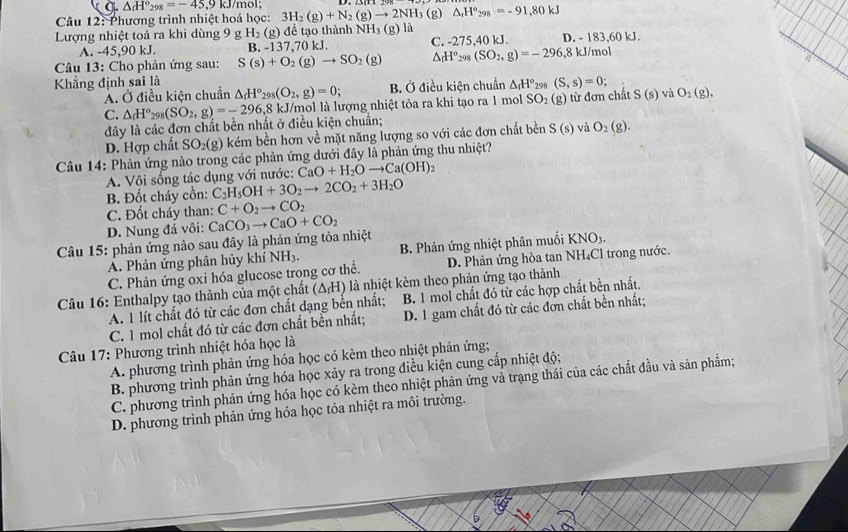9 △ _fH°_298=-45,9k J/mol;
Câu 12: Phương trình nhiệt hoá học: 3H_2(g)+N_2(g)to 2NH_3(g)△ _rH°_298=-91,80kJ
Lượng nhiệt toả ra khi dùng 9 g H_2(g) để tạo thành NH_3 (g) là D. - 1 83.60k
A. -45,90 kJ. B. -137,70 KJ C. -275,40 kJ.
Câu 13: Cho phản ứng sau: S(s)+O_2(g)to SO_2(g) △ _fH°_298(SO_2,g)=-296,8kJ/mol
Khẳng định sai là 298 (S,s)=0; và O_2(g).
A. Ở điều kiện chuẩn △ _rH°_298(O_2,g)=0; B. Ở điều kiện chuẩn △ _fH°
C. △ _fH°_298(SO_2,g)=-296,8 kJ/mol là lượng nhiệt tỏa ra khi tạo ra 1 mol SO₂ (g) từ đơn chất S(s)
đây là các đơn chất bền nhất ở điều kiện chuẩn;
D. Hợp chất SO_2(g) kém bền hơn về mặt năng lượng so với các đơn chất bền S(s) và O_2(g).
Câu 14: Phản ứng nào trong các phản ứng dưới đây là phản ứng thu nhiệt?
A. Vôi sống tác dụng với nước: CaO+H_2Oto Ca(OH)_2
B. Đốt cháy cồn: C_2H_5OH+3O_2to 2CO_2+3H_2O
C. Đốt cháy than: C+O_2to CO_2
D. Nung đá vôi:
Câu 15: phản ứng nào sau đây là phản ứng tỏa nhiệt CaCO_3to CaO+CO_2
A. Phản ứng phân hủy khí NH_3. B. Phản ứng nhiệt phân muối KNO₃.
C. Phản ứng oxi hóa glucose trong cơ thể. D. Phản ứng hòa tan NH₄Cl trong nước.
Câu 16: Enthalpy tạo thành của một chất (ΔH) là nhiệt kèm theo phản ứng tạo thành
A. 1 lít chất đó từ các đơn chất dạng bền nhất; B. 1 mol chất đó từ các hợp chất bền nhất.
C. 1 mol chất đó từ các đơn chất bền nhất; D. 1 gam chất đó từ các đơn chất bền nhất;
Câu 17: Phương trình nhiệt hóa học là
A. phương trình phản ứng hóa học có kèm theo nhiệt phản ứng;
B. phương trình phản ứng hóa học xảy ra trong điều kiện cung cấp nhiệt độ;
C. phương trình phản ứng hóa học có kèm theo nhiệt phản ứng vả trạng thái của các chất đầu và sản phẩm;
D. phương trình phản ứng hóa học tỏa nhiệt ra môi trường.