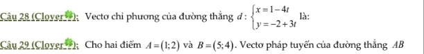 (Clover); Vectơ chi phương của đường thắng đ : beginarrayl x=1-4t y=-2+3tendarray. là: 
Câu 29 (Clover ); Cho hai điểm A=(1;2) và B=(5;4). Vecto pháp tuyến của đường thẳng AB