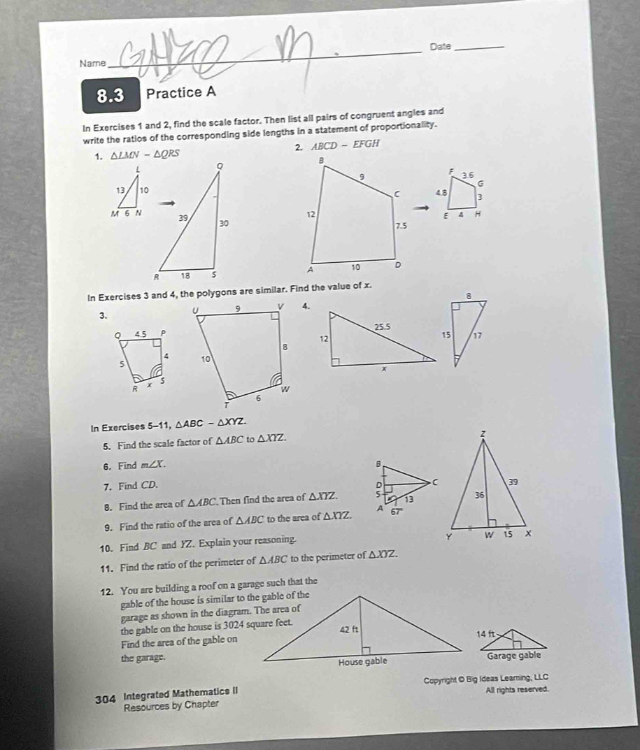 Date_
Name
8.3 Practice A
In Exercises 1 and 2, find the scale factor. Then list all pairs of congruent angles and
write the ratios of the corresponding side lengths in a statement of proportionality.
2. ABCD-EFGH
1. △ LMNsim △ QRS
Q
F
3.6
G
4.8 3
39 30
E 4 H
R 18
In Exercises 3 and 4, the polygons are similar. Find the value of x.
3.
4.
 
In Exercises 5-11, △ ABCsim △ XYZ.
5. Find the scale factor of △ ABC to △ XYZ.
6. Find m∠ X.
7. Find CD.
8. Find the area of △ ABC Then find the area of △ XYZ
9. Find the ratio of the area of △ ABC to the area of △ XYZ.
10. Find BC and YZ. Explain your reasoning.
11. Find the ratio of the perimeter of △ ABC to the perimeter of △ XYZ.
12. You are building a roof on a garage such that the
gable of the house is similar to the gable of the
garage as shown in the diagram. The area of
the gable on the house is 3024 square feet.
Find the area of the gable on
the garage.Garage gable
Copyright O Big Ideas Learning, LLC
304 Integrated Mathematics II All rights reserved.
Resources by Chapter