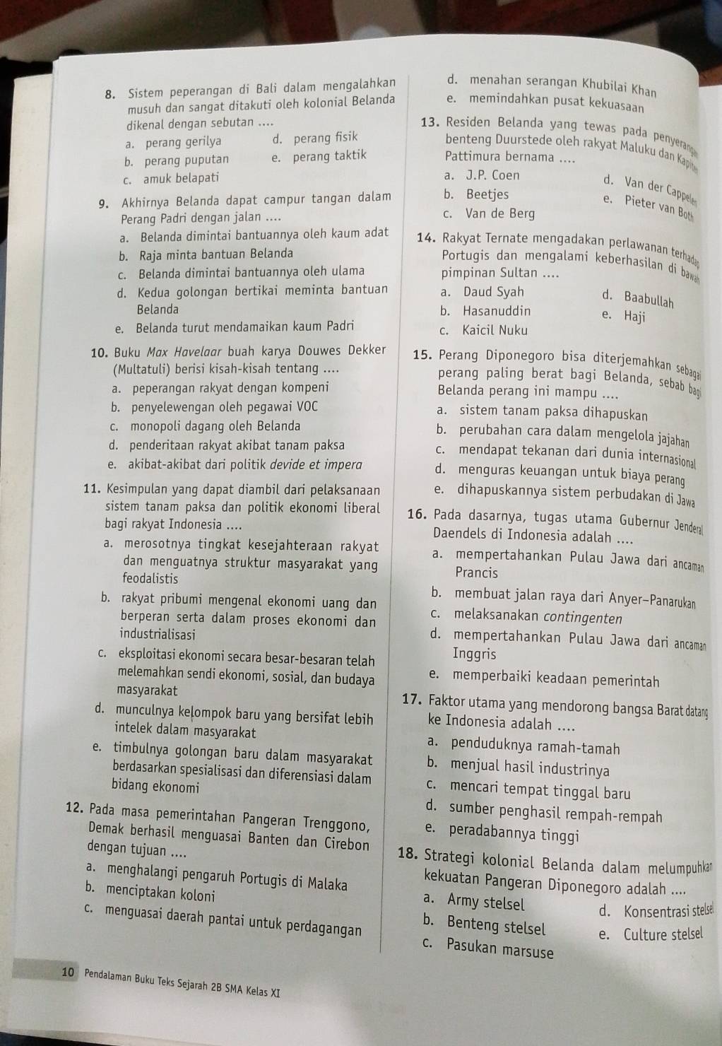 Sistem peperangan di Bali dalam mengalahkan d. menahan serangan Khubilai Khan
musuh dan sangat ditakuti oleh kolonial Belanda e. memindahkan pusat kekuasaan
dikenal dengan sebutan ....
13. Residen Belanda yang tewas pada penyerang
a. perang gerilya d. perang fisik
benteng Duurstede oleh rakyat Maluku dan Kapi
b. perang puputan e. perang taktik Pattimura bernama ....
c. amuk belapati a. J.P. Coen
d. Van der Cappele
9. Akhirnya Belanda dapat campur tangan dalam b. Beetjes
e. Pieter van Bot
Perang Padri dengan jalan ....
c. Van de Berg
a. Belanda dimintai bantuannya oleh kaum adat
14. Rakyat Ternate mengadakan perlawanan terhada
b. Raja minta bantuan Belanda
Portugis dan mengalami keberhasilan di bawa
c. Belanda dimintai bantuannya oleh ulama pimpinan Sultan ....
d. Kedua golongan bertikai meminta bantuan a. Daud Syah
d. Baabullah
Belanda b. Hasanuddin e. Haji
e. Belanda turut mendamaikan kaum Padri c. Kaicil Nuku
10. Buku Max Havelaar buah karya Douwes Dekker
15. Perang Diponegoro bisa diterjemahkan sebaga
(Multatuli) berisi kisah-kisah tentang ....
perang paling berat bagi Belanda, sebab bag
a. peperangan rakyat dengan kompeni Belanda perang ini mampu ....
b. penyelewengan oleh pegawai VOC a. sistem tanam paksa dihapuskan
c. monopoli dagang oleh Belanda
b. perubahan cara dalam mengelola jajahan
d. penderitaan rakyat akibat tanam paksa
c. mendapat tekanan dari dunia internasional
e. akibat-akibat dari politik devide et impera d. menguras keuangan untuk biaya perang
11. Kesimpulan yang dapat diambil dari pelaksanaan e. dihapuskannya sistem perbudakan di Jawa
sistem tanam paksa dan politik ekonomi liberal 16. Pada dasarnya, tugas utama Gubernur Jendera
bagi rakyat Indonesia .... Daendels di Indonesia adalah ....
a. merosotnya tingkat kesejahteraan rakyat a. mempertahankan Pulau Jawa dari ancaman
dan menguatnya struktur masyarakat yang Prancis
feodalistis b. membuat jalan raya dari Anyer-Panarukan
b. rakyat pribumi mengenal ekonomi uang dan c. melaksanakan contingenten
berperan serta dalam proses ekonomi dan d. mempertahankan Pulau Jawa dari ancaman
industrialisasi
c. eksploitasi ekonomi secara besar-besaran telah
Inggris
melemahkan sendi ekonomi, sosial, dan budaya e. memperbaiki keadaan pemerintah
masyarakat 17. Faktor utama yang mendorong bangsa Barat datang
d. munculnya kelompok baru yang bersifat lebih ke Indonesia adalah ....
intelek dalam masyarakat a. penduduknya ramah-tamah
e. timbulnya golongan baru dalam masyarakat b. menjual hasil industrinya
berdasarkan spesialisasi dan diferensiasi dalam c. mencari tempat tinggal baru
bidang ekonomi d. sumber penghasil rempah-rempah
12. Pada masa pemerintahan Pangeran Trenggono, e. peradabannya tinggi
Demak berhasil menguasai Banten dan Cirebon  18. Strategi kolonial Belanda dalam melumpuhkan
dengan tujuan ....
kekuatan Pangeran Diponegoro adalah ....
a. menghalangi pengaruh Portugis di Malaka a. Army stelsel d. Konsentrasi stelse
b. menciptakan koloni b. Benteng stelsel e. Culture stelsel
c. menguasai daerah pantai untuk perdagangan c. Pasukan marsuse
10 Pendalaman Buku Teks Sejarah 2B SMA Kelas XI