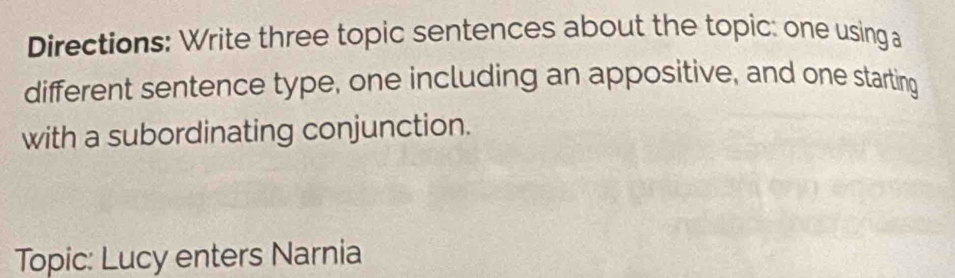 Directions: Write three topic sentences about the topic: one using a 
different sentence type, one including an appositive, and one starting 
with a subordinating conjunction. 
Topic: Lucy enters Narnia