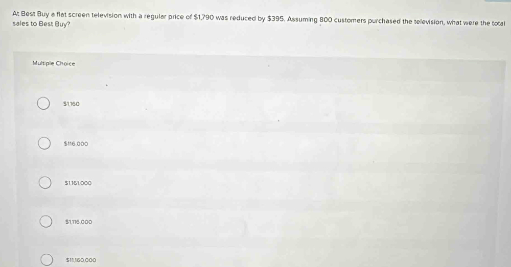 At Best Buy a flat screen television with a regular price of $1,790 was reduced by $395. Assuming 800 customers purchased the television, what were the total
sales to Best Buy?
Muitiple Choice
$1,160
$116,000
$1,161,000
$1,116,000
$11,160,000