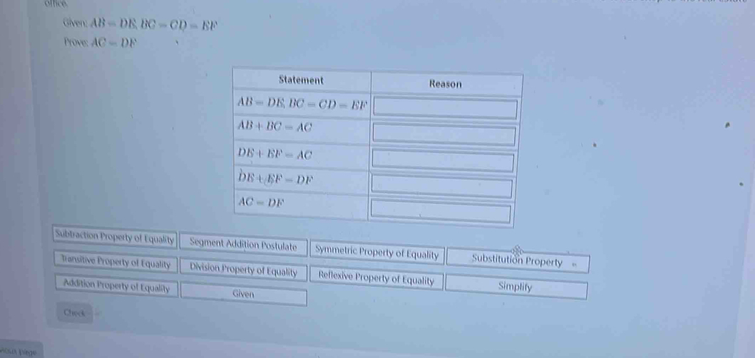 office
Given: AB=DE,BC=CD=EF
Prove: AC=DF
Subtraction Property of Equality Segment Addition Postulate Symmetric Property of Equality Substitution Property
Transitive Property of Equality Division Property of Equality Reflexive Property of Equality Simplify
Addition Property of Equality Given
Chock
Poux Dège