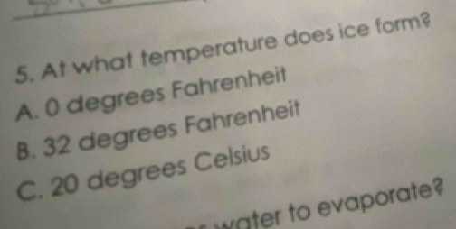 At what temperature does ice form?
A. 0 degrees Fahrenheit
B. 32 degrees Fahrenheit
C. 20 degrees Celsius
water to evaporate?