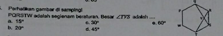 Perhatikan gambar di samping
PQRSTW adalah segienam beraturan. Besar ∠ TVS adalah _
a. 15°
C. 30° θ. 60°
b. 20° d. 45°