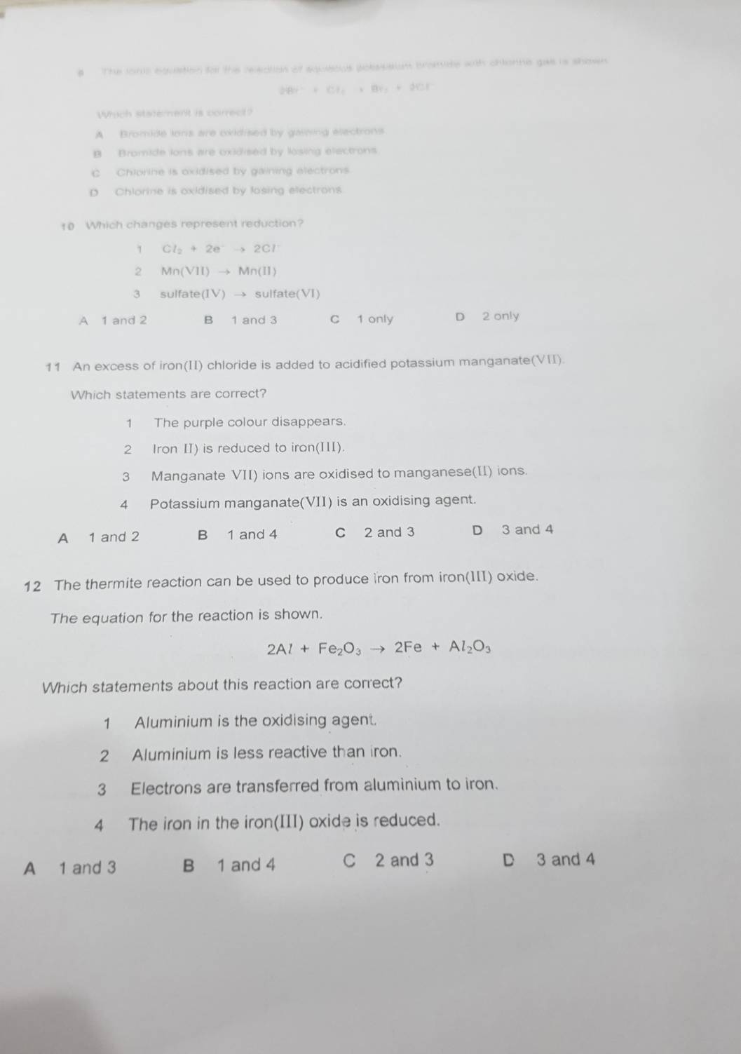 # The lons equation to the releation of squsous bobssaiom bromide with chonne gae is shows
2Br^-+Cl_2+Br_2+2Cl^-
Which statement is correct?
A Bromide lons are oxidised by gaining electrons
B. Bromide lons are oxidised by losing electrons
C Chiorine is oxidised by gaining electrons
p Chlorine is oxidised by losing electrons
10 Which changes represent reduction?
1 Cl_2+2e^-to 2Cl^-
2 Mn(VII)to Mn(II)
3 sulfate(1V) → sulfate(VI)
A 1 and 2 B 1 and 3 C 1 only D 2 only
11 An excess of iron(II) chloride is added to acidified potassium manganate(VII).
Which statements are correct?
1 The purple colour disappears.
2 Iron II) is reduced to iron(II).
3 Manganate VII) ions are oxidised to manganese(II) ions.
4 Potassium manganate(VII) is an oxidising agent.
A 1 and 2 B 1 and 4 C 2 and 3 D 3 and 4
12 The thermite reaction can be used to produce iron from iron(III) oxide.
The equation for the reaction is shown.
2Al+Fe_2O_3to 2Fe+Al_2O_3
Which statements about this reaction are correct?
1 Aluminium is the oxidising agent.
2 Aluminium is less reactive than iron.
3 Electrons are transferred from aluminium to iron.
4 The iron in the iron(III) oxide is reduced.
A 1 and 3 B 1 and 4 C 2 and 3 D 3 and 4