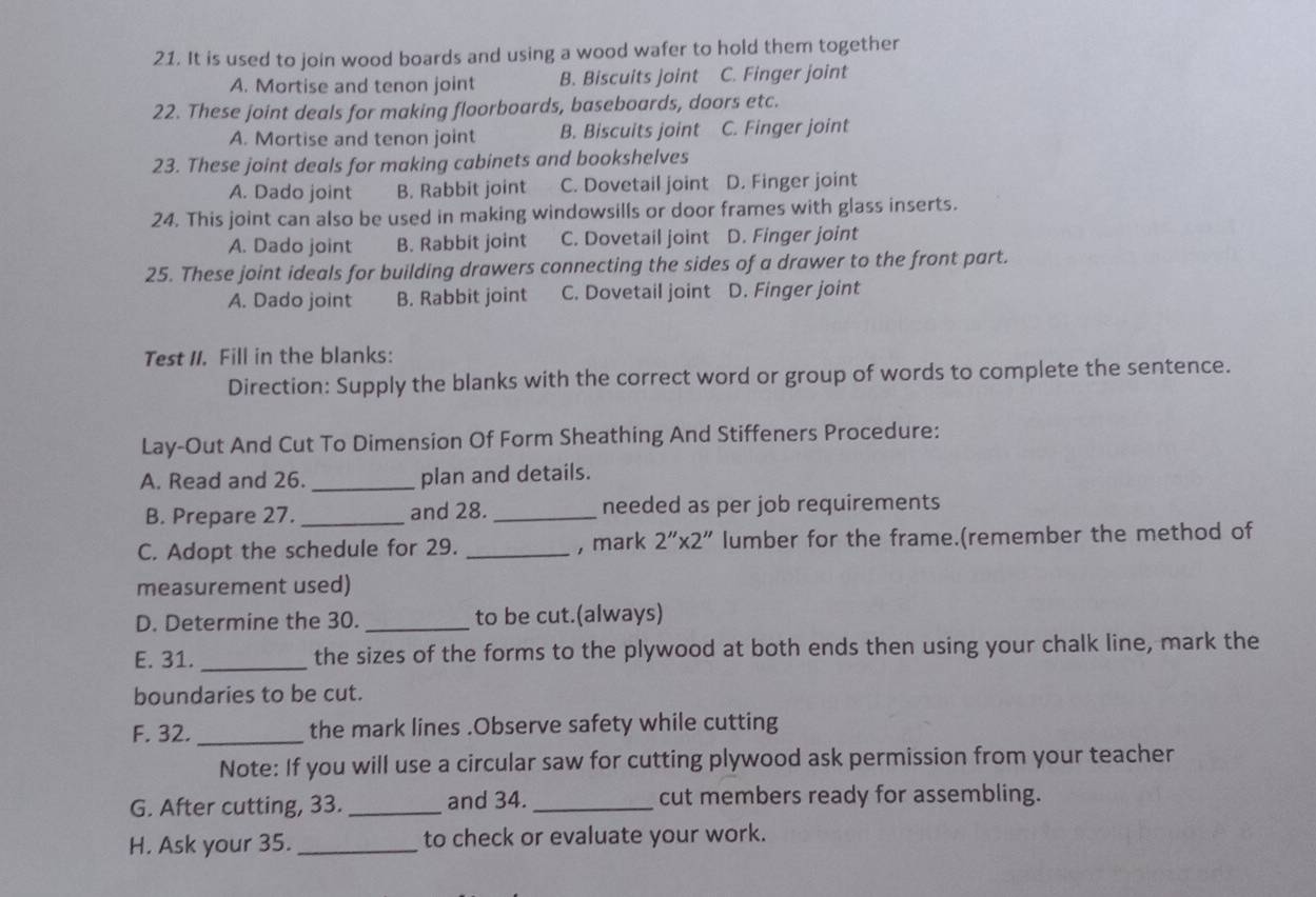 It is used to join wood boards and using a wood wafer to hold them together
A. Mortise and tenon joint B. Biscuits joint C. Finger joint
22. These joint deals for making floorboards, baseboards, doors etc.
A. Mortise and tenon joint B. Biscuits joint C. Finger joint
23. These joint deals for making cabinets and bookshelves
A. Dado joint B. Rabbit joint C. Dovetail joint D. Finger joint
24. This joint can also be used in making windowsills or door frames with glass inserts.
A. Dado joint B. Rabbit joint C. Dovetail joint D. Finger joint
25. These joint ideals for building drawers connecting the sides of a drawer to the front part.
A. Dado joint B. Rabbit joint C. Dovetail joint D. Finger joint
Test II. Fill in the blanks:
Direction: Supply the blanks with the correct word or group of words to complete the sentence.
Lay-Out And Cut To Dimension Of Form Sheathing And Stiffeners Procedure:
A. Read and 26. _plan and details.
B. Prepare 27._ and 28._ needed as per job requirements
C. Adopt the schedule for 29. _, mark 2''* 2'' lumber for the frame.(remember the method of
measurement used)
D. Determine the 30. _to be cut.(always)
E. 31. _the sizes of the forms to the plywood at both ends then using your chalk line, mark the
boundaries to be cut.
F. 32. _the mark lines .Observe safety while cutting
Note: If you will use a circular saw for cutting plywood ask permission from your teacher
G. After cutting, 33._ and 34. _cut members ready for assembling.
H. Ask your 35._ to check or evaluate your work.