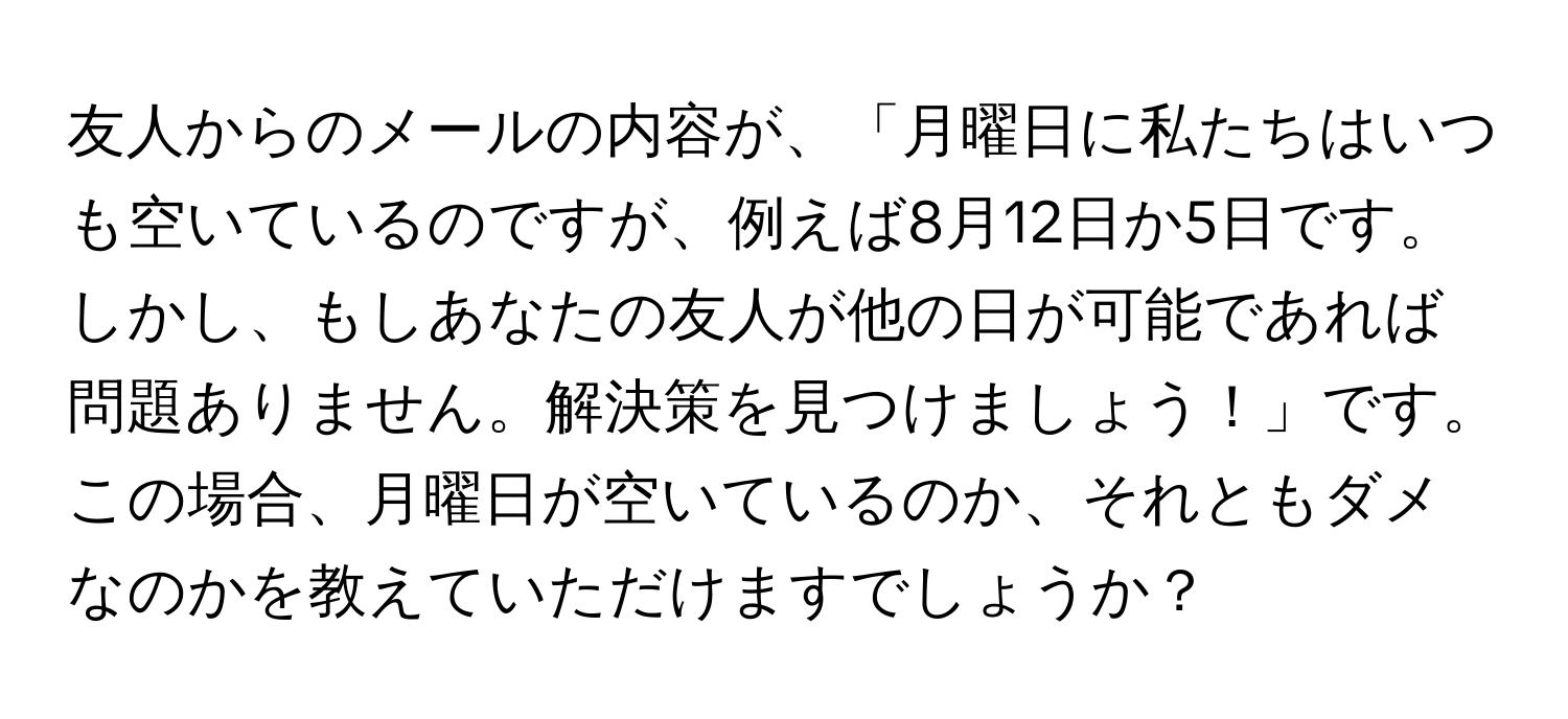 友人からのメールの内容が、「月曜日に私たちはいつも空いているのですが、例えば8月12日か5日です。しかし、もしあなたの友人が他の日が可能であれば問題ありません。解決策を見つけましょう！」です。この場合、月曜日が空いているのか、それともダメなのかを教えていただけますでしょうか？