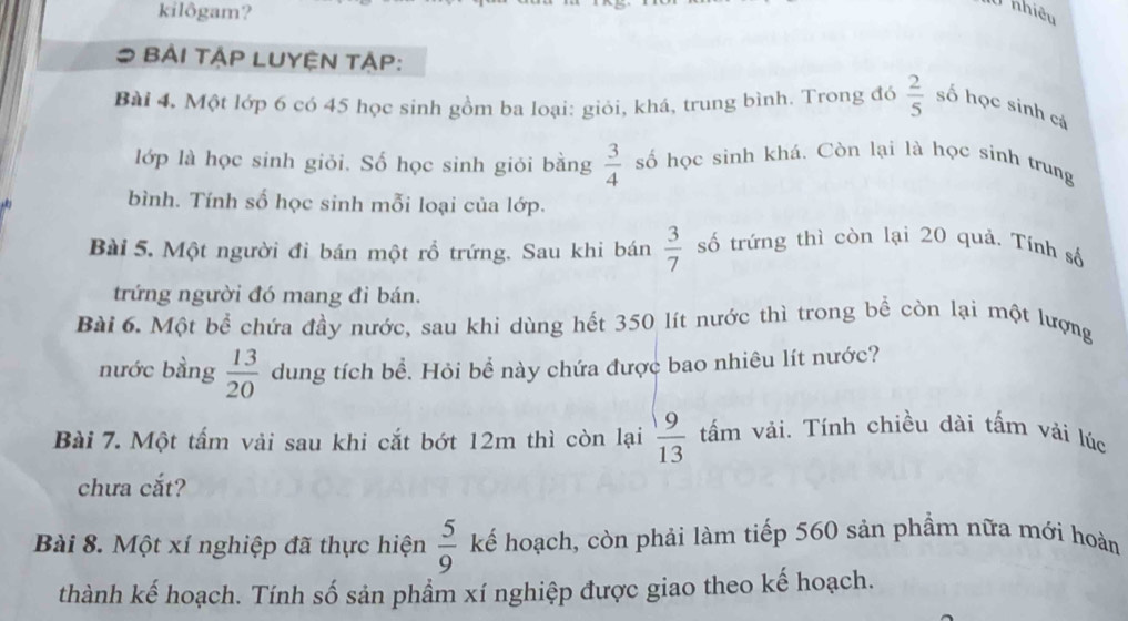 kilôgam? 
U nhiêu 
BẢI TậP LUYỆN TẠP: 
Bài 4, Một lớp 6 có 45 học sinh gồm ba loại: giỏi, khá, trung bình. Trong đó  2/5  số học sinh cả 
lớp là học sinh giỏi. Số học sinh giỏi bằng  3/4  số học sinh khá. Còn lại là học sinh trung 
bình. Tính số học sinh mỗi loại của lớp. 
Bài 5. Một người đi bán một rồ trứng. Sau khi bán  3/7  số trứng thì còn lại 20 quả. Tính số 
trứng người đó mang đi bán. 
Bài 6. Một bể chứa đầy nước, sau khi dùng hết 350 lít nước thì trong bể còn lại một lượng 
nước bằng  13/20  dung tích bể. Hỏi bể này chứa được bao nhiêu lít nước? 
Bài 7. Một tấm vải sau khi cắt bớt 12m thì còn lại  9/13  tấm vải. Tính chiều dài tấm vải lúc 
chưa cắt? 
Bài 8. Một xí nghiệp đã thực hiện  5/9  kế hoạch, còn phải làm tiếp 560 sản phẩm nữa mới hoàn 
thành kế hoạch. Tính số sản phầm xí nghiệp được giao theo kế hoạch.