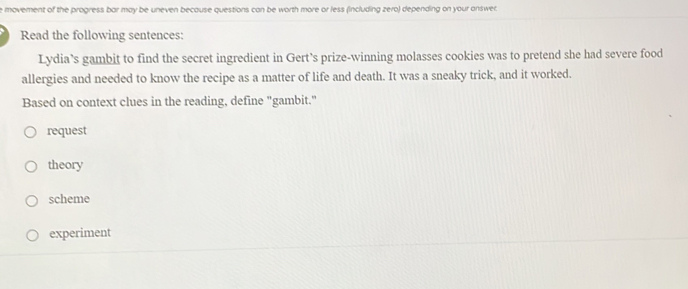 movement of the progress bar may be uneven because questions can be worth more or less (including zero) depending on your answer.
Read the following sentences:
Lydia’s gambit to find the secret ingredient in Gert’s prize-winning molasses cookies was to pretend she had severe food
allergies and needed to know the recipe as a matter of life and death. It was a sneaky trick, and it worked.
Based on context clues in the reading, define "gambit."
request
theory
scheme
experiment