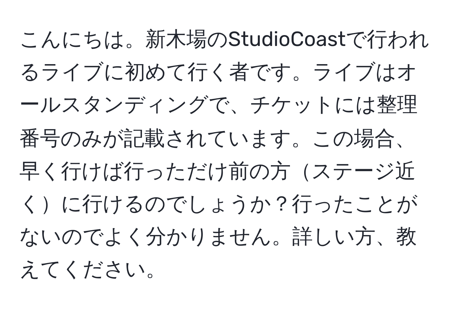 こんにちは。新木場のStudioCoastで行われるライブに初めて行く者です。ライブはオールスタンディングで、チケットには整理番号のみが記載されています。この場合、早く行けば行っただけ前の方ステージ近くに行けるのでしょうか？行ったことがないのでよく分かりません。詳しい方、教えてください。