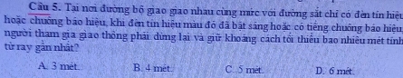 Cầu 5. Tại nơi đường bộ giao giao nhau cùng mức với đường sắt chỉ có đèn tín hiệu
hoặc chuống báo hiệu, khi đến tín hiệu màu đó đã bật sáng hoặc có tiếng chuồng báo hiệu
người tham gia giao thông phải dừng lại và giữ khoảng cách tối thiểu bao nhiêu mét tính
từ ray gần nhất?
A. 3 met B. 4 met C. 5 met. D. 6 mét