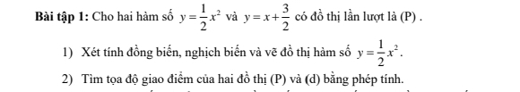 Bài tập 1: Cho hai hàm số y= 1/2 x^2 và y=x+ 3/2  có đồ thị lần lượt là (P) .
1) Xét tính đồng biến, nghịch biến và vẽ đồ thị hàm số y= 1/2 x^2. 
2) Tìm tọa độ giao điểm của hai đồ thị (P) và (d) bằng phép tính.