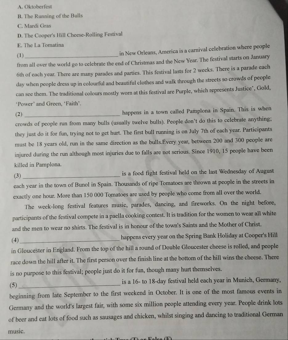 A. Oktoberfest
B. The Running of the Bulls
C. Mardi Gras
D. The Cooper's Hill Cheese-Rolling Festival
E. The La Tomatina
(1) in New Orleans, America is a carnival celebration where people
from all over the world go to celebrate the end of Christmas and the New Year. The festival starts on January
6th of each year. There are many parades and parties. This festival lasts for 2 weeks. There is a parade each
day when people dress up in colourful and beautiful clothes and walk through the streets so crowds of people
can see them. The traditional colours mostly worn at this festival are Purple, which represents Justice’, Gold,
‘Power’ and Green, ‘Faith’.
(2) _happens in a town called Pamplona in Spain. This is when
crowds of people run from many bulls (usually twelve bulls). People don’t do this to celebrate anything;
they just do it for fun, trying not to get hurt. The first bull running is on July 7th of each year. Participants
must be 18 years old, run in the same direction as the bulls.Every year, between 200 and 300 people are
injured during the run although most injuries due to falls are not serious. Since 1910, 15 people have been
killed in Pamplona.
(3) _is a food fight festival held on the last Wednesday of August
each year in the town of Bunol in Spain. Thousands of ripe Tomatoes are thrown at people in the streets in
exactly one hour. More than 150 000 Tomatoes are used by people who come from all over the world.
The week-long festival features music, parades, dancing, and fireworks. On the night before,
participants of the festival compete in a paella cooking contest. It is tradition for the women to wear all white
and the men to wear no shirts. The festival is in honour of the town's Saints and the Mother of Christ.
(4)_ happens every year on the Spring Bank Holiday at Cooper's Hill
in Gloucester in England. From the top of the hill a round of Double Gloucester cheese is rolled, and people
race down the hill after it. The first person over the finish line at the bottom of the hill wins the cheese. There
is no purpose to this festival; people just do it for fun, though many hurt themselves.
(5)_ is a 16- to 18-day festival held each year in Munich, Germany,
beginning from late September to the first weekend in October. It is one of the most famous events in
Germany and the world's largest fair, with some six million people attending every year. People drink lots
of beer and eat lots of food such as sausages and chicken, whilst singing and dancing to traditional German
music.