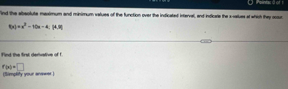 ind the absolute maximum and minimum values of the function over the indicated interval, and indicate the x -values at which they occur.
f(x)=x^2-10x-4; [4,9]
Find the first derivative of f.
f'(x)=□
(Simplify your answer.)