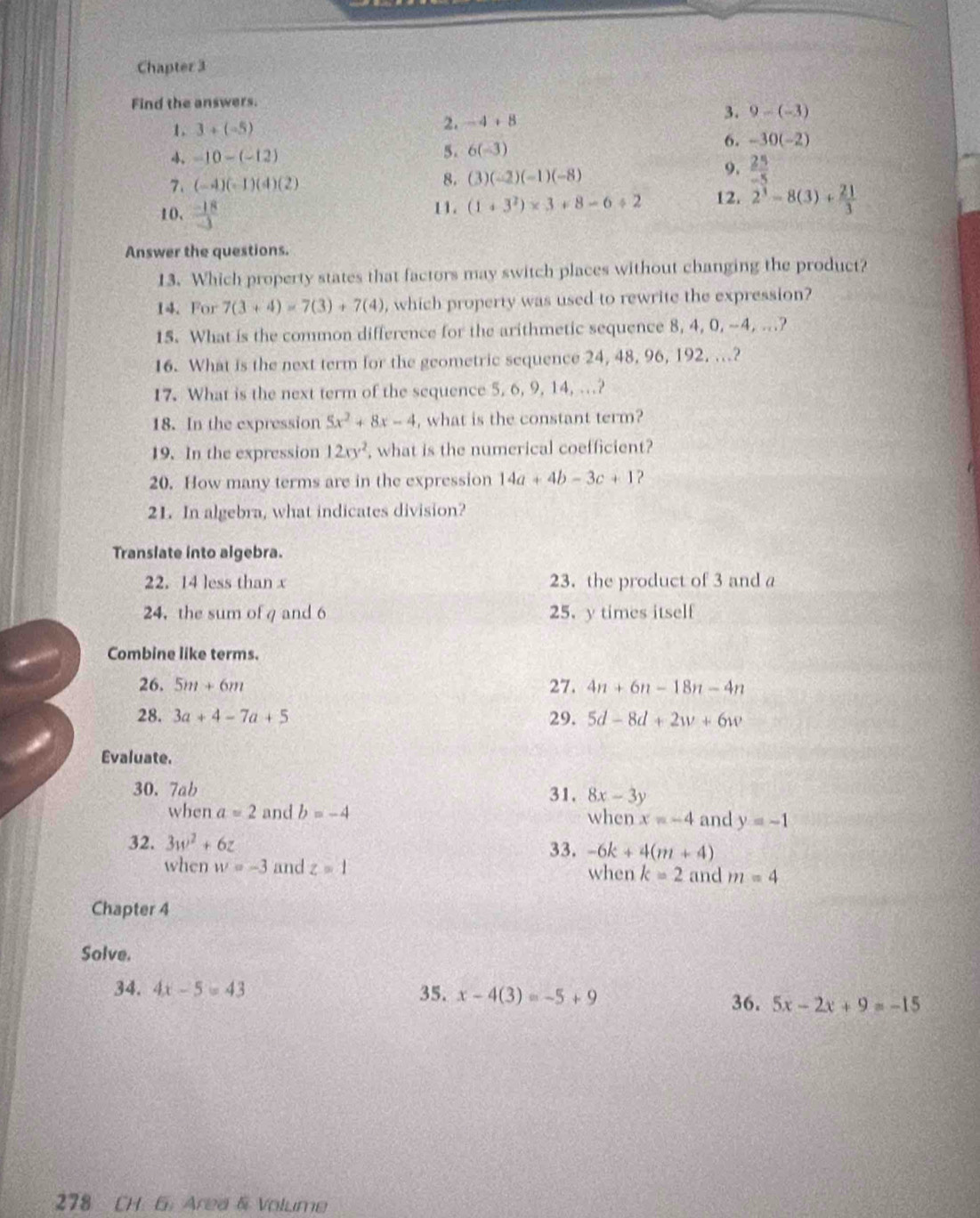 Chapter 3
Find the answers.
1. 3+(-5)
2. -4+8 3. 9-(-3)
6. -30(-2)
 -10-(-12)
5. 6(-3)
9.  25/-5 
7. (-4)(-1)(4)(2)
8. (3)(-2)(-1)(-8)
10.  (-18)/-3  1 1 . (1+3^2)* 3+8-6/ 2 12. 2^3-8(3)+ 21/3 
Answer the questions.
13. Which property states that factors may switch places without changing the product?
14.For 7(3+4)=7(3)+7(4) , which property was used to rewrite the expression?
15. What is the common difference for the arithmetic sequence 8, 4, 0, ~4, ...?
16. What is the next term for the geometric sequence 24, 48, 96, 192, ..?
17. What is the next term of the sequence 5, 6, 9, 14, …?
18. In the expression 5x^2+8x-4 , what is the constant term?
19. In the expression 12xy^2 , what is the numerical coefficient?
20. How many terms are in the expression 14a+4b-3c+1 2
21. In algebra, what indicates division?
Translate into algebra.
22. 14 less than x 23. the product of 3 and a
24， the sum of g and 6 25. y times itself
Combine like terms.
26. 5m+6m 27. 4n+6n-18n-4n
28. 3a+4-7a+5 29. 5d-8d+2w+6w
Evaluate.
30. 7ab 31. 8x-3y
when a=2 and b=-4 when x=-4 and y=-1
32. 3w^2+6z 33. -6k+4(m+4)
when w=-3 and z=1 when k=2 and m=4
Chapter 4
Solve.
34. 4x-5=43 35. x-4(3)=-5+9
36. 5x-2x+9=-15
278 CH G. Area & Volume