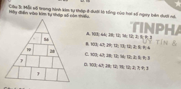 15
Câu 3: Mỗi số trong hình kim tự tháp ở dưới là tổng của hai số ngay bên dưới nó.
Hãy điễn vào kim tự tháp số còn thiếu.
TINPHA
A. 103; 44; 28; 12; 16; 12; 2; 5; 9; 3 tín &
B. 103; 47; 29; 12; 13; 12; 2; 5; 9; 4
C. 103; 47; 2B; 12; 16; 12; 2; 5; 9; 3
D. 103; 47; 28; 12; 15; 12; 2; 7; 9; 3