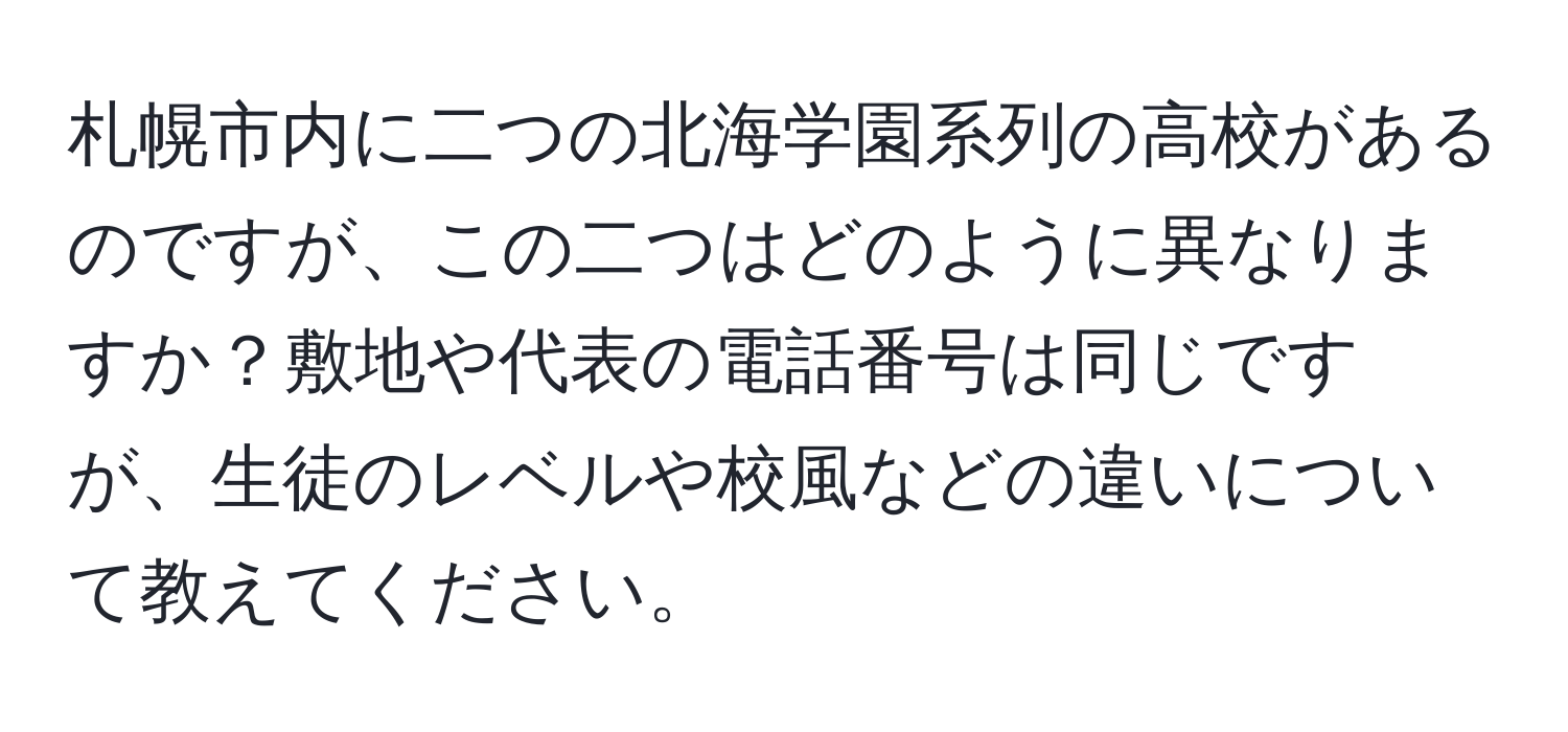 札幌市内に二つの北海学園系列の高校があるのですが、この二つはどのように異なりますか？敷地や代表の電話番号は同じですが、生徒のレベルや校風などの違いについて教えてください。