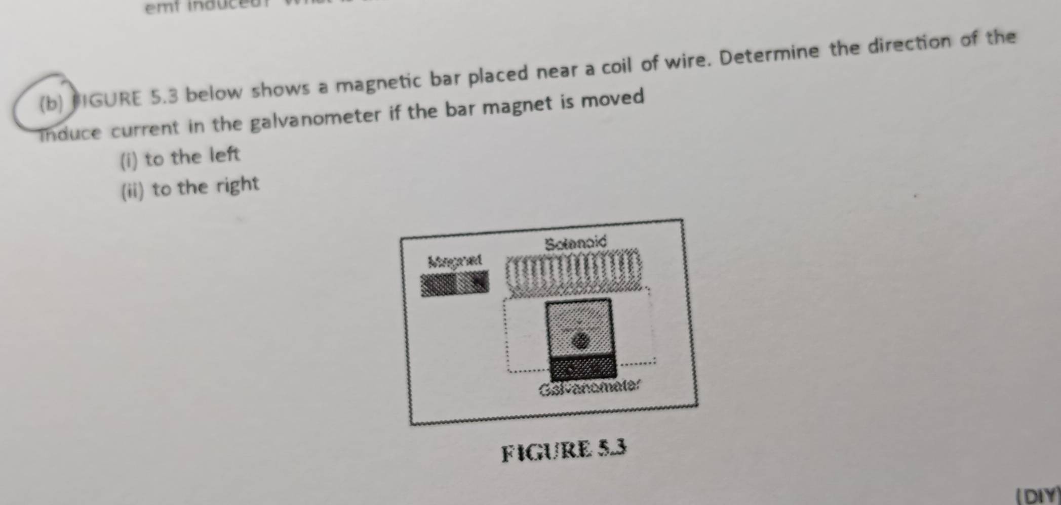 em t ind c 
(b) PIGURE 5.3 below shows a magnetic bar placed near a coil of wire. Determine the direction of the 
Induce current in the galvanometer if the bar magnet is moved 
(i) to the left 
(ii) to the right 
Solanoid 
Magred 
Galvanometer 
FIGURE 5.3 
(DIY)