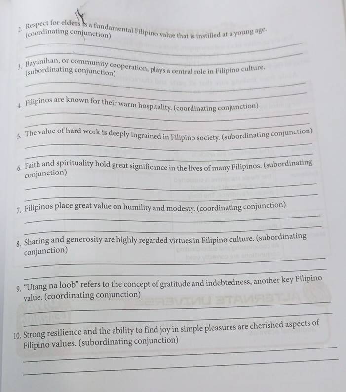 Respect for elders is a fundamental Filipino value that is instilled at a young age 
(coordinating conjunction) 
_ 
3. Bayanihan, or community cooperation, plays a central role in Filipino culture 
(subordinating conjunction) 
_ 
_ 
_ 
4. Filipinos are known for their warm hospitality. (coordinating conjunction) 
_ 
_ 
5. The value of hard work is deeply ingrained in Filipino society. (subordinating conjunction) 
_ 
6. Faith and spirituality hold great significance in the lives of many Filipinos. (subordinating 
_ 
conjunction) 
_ 
_ 
7, Filipinos place great value on humility and modesty. (coordinating conjunction) 
_ 
8. Sharing and generosity are highly regarded virtues in Filipino culture. (subordinating 
_ 
conjunction) 
_ 
9. “Utang na loob” refers to the concept of gratitude and indebtedness, another key Filipino 
_ 
value. (coordinating conjunction) 
_ 
10. Strong resilience and the ability to find joy in simple pleasures are cherished aspects of 
_ 
Filipino values. (subordinating conjunction) 
_