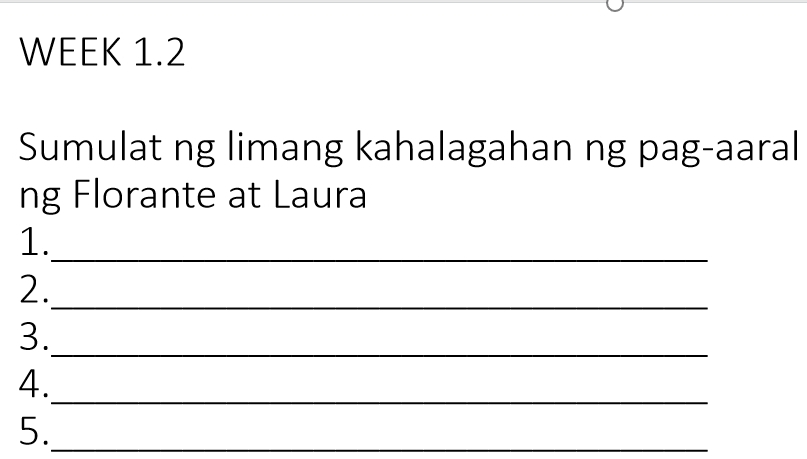 WEEK 1.2 
Sumulat ng limang kahalagahan ng pag-aaral 
ng Florante at Laura 
1. 
_ 
2._ 
3._ 
4. 
_ 
5._