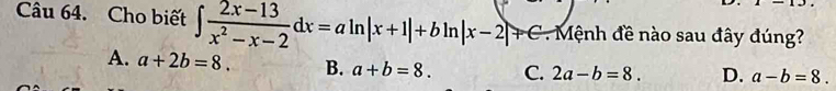 Cho biết ∈t  (2x-13)/x^2-x-2 dx=aln |x+1|+bln |x-2|+C Mệnh đề nào sau đây đúng?
A. a+2b=8. B. a+b=8. C. 2a-b=8. D. a-b=8.