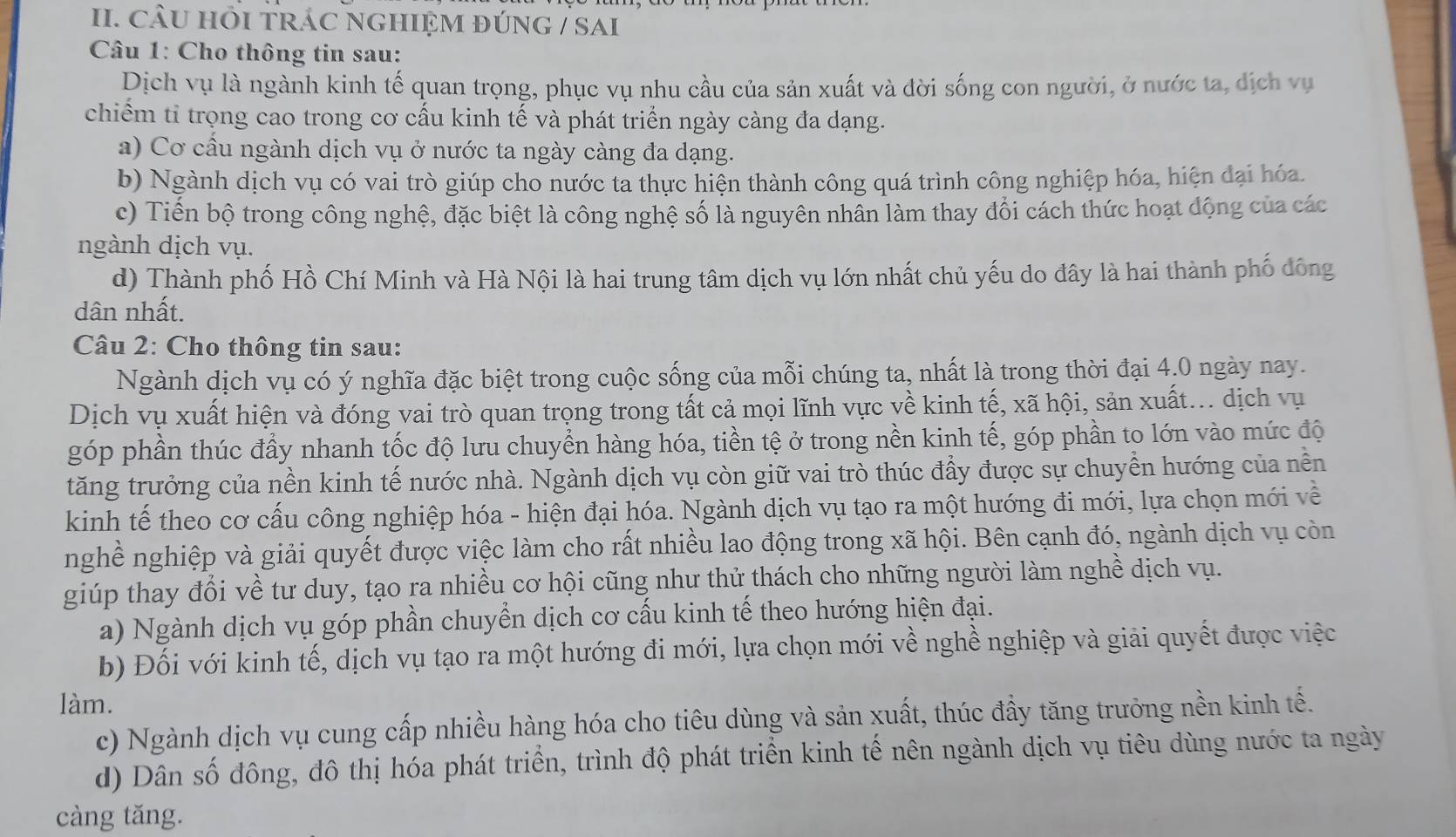 CÂU HÕI TRÁC NGHIỆM đÚNG / SAI
Câu 1: Cho thông tin sau:
Dịch vụ là ngành kinh tế quan trọng, phục vụ nhu cầu của sản xuất và đời sống con người, ở nước ta, dịch vụ
chiểm tỉ trọng cao trong cơ cấu kinh tế và phát triển ngày càng đa dạng.
a) Cơ cầu ngành dịch vụ ở nước ta ngày càng đa dạng.
b) Ngành dịch vụ có vai trò giúp cho nước ta thực hiện thành công quá trình công nghiệp hóa, hiện đại hóa.
c) Tiến bộ trong công nghệ, đặc biệt là công nghệ số là nguyên nhân làm thay đổi cách thức hoạt động của các
ngành dịch vụ.
d) Thành phố Hồ Chí Minh và Hà Nội là hai trung tâm dịch vụ lớn nhất chủ yếu do đây là hai thành phố đông
dân nhất.
Câu 2: Cho thông tin sau:
Ngành dịch vụ có ý nghĩa đặc biệt trong cuộc sống của mỗi chúng ta, nhất là trong thời đại 4.0 ngày nay.
Dịch vụ xuất hiện và đóng vai trò quan trọng trong tất cả mọi lĩnh vực về kinh tế, xã hội, sản xuất... dịch vụ
góp phần thúc đầy nhanh tốc độ lưu chuyển hàng hóa, tiền tệ ở trong nền kinh tế, góp phần to lớn vào mức độ
tăng trưởng của nền kinh tế nước nhà. Ngành dịch vụ còn giữ vai trò thúc đầy được sự chuyền hướng của nền
kinh tế theo cơ cấu công nghiệp hóa - hiện đại hóa. Ngành dịch vụ tạo ra một hướng đi mới, lựa chọn mới về
nghề nghiệp và giải quyết được việc làm cho rất nhiều lao động trong xã hội. Bên cạnh đó, ngành dịch vụ còn
giúp thay đổi về tư duy, tạo ra nhiều cơ hội cũng như thử thách cho những người làm nghề dịch vụ.
a) Ngành dịch vụ góp phần chuyển dịch cơ cấu kinh tế theo hướng hiện đại.
b) Đối với kinh tế, dịch vụ tạo ra một hướng đi mới, lựa chọn mới về nghề nghiệp và giải quyết được việc
làm.
c) Ngành dịch vụ cung cấp nhiều hàng hóa cho tiêu dùng và sản xuất, thúc đầy tăng trưởng nền kinh tế.
d) Dân số đông, đô thị hóa phát triển, trình độ phát triển kinh tế nên ngành dịch vụ tiêu dùng nước ta ngày
càng tăng.