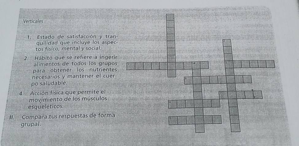 Verticales 
1. Estado de satisfacción y tran- 
quilidad que incluye los aspec- 
tos físico, mental y social. 
2. Hábito que se refiere a ingerir 
alimentos de todos los grupos 
para obtener los nutrientes 
necesarios y mantener el cuer- 
po saludable. 
4. Acción física que permite el 
movimiento de los músculos 
esqueléticos. 
II. Compara tus respuestas de forma 
grupal.