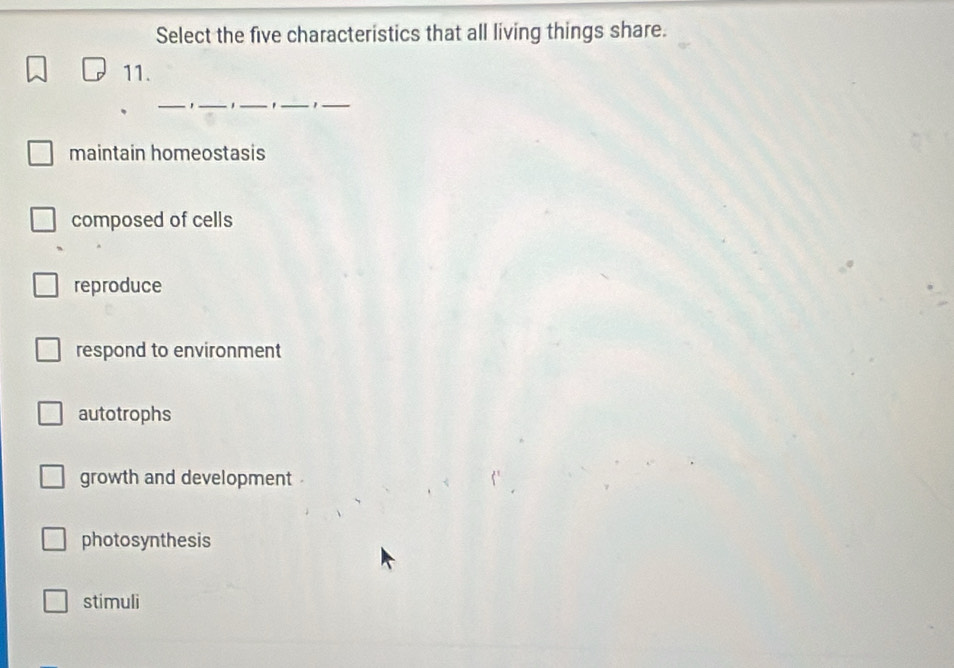 Select the five characteristics that all living things share.
11.
_
_
__'
_
maintain homeostasis
composed of cells
reproduce
respond to environment
autotrophs
growth and development
photosynthesis
stimuli