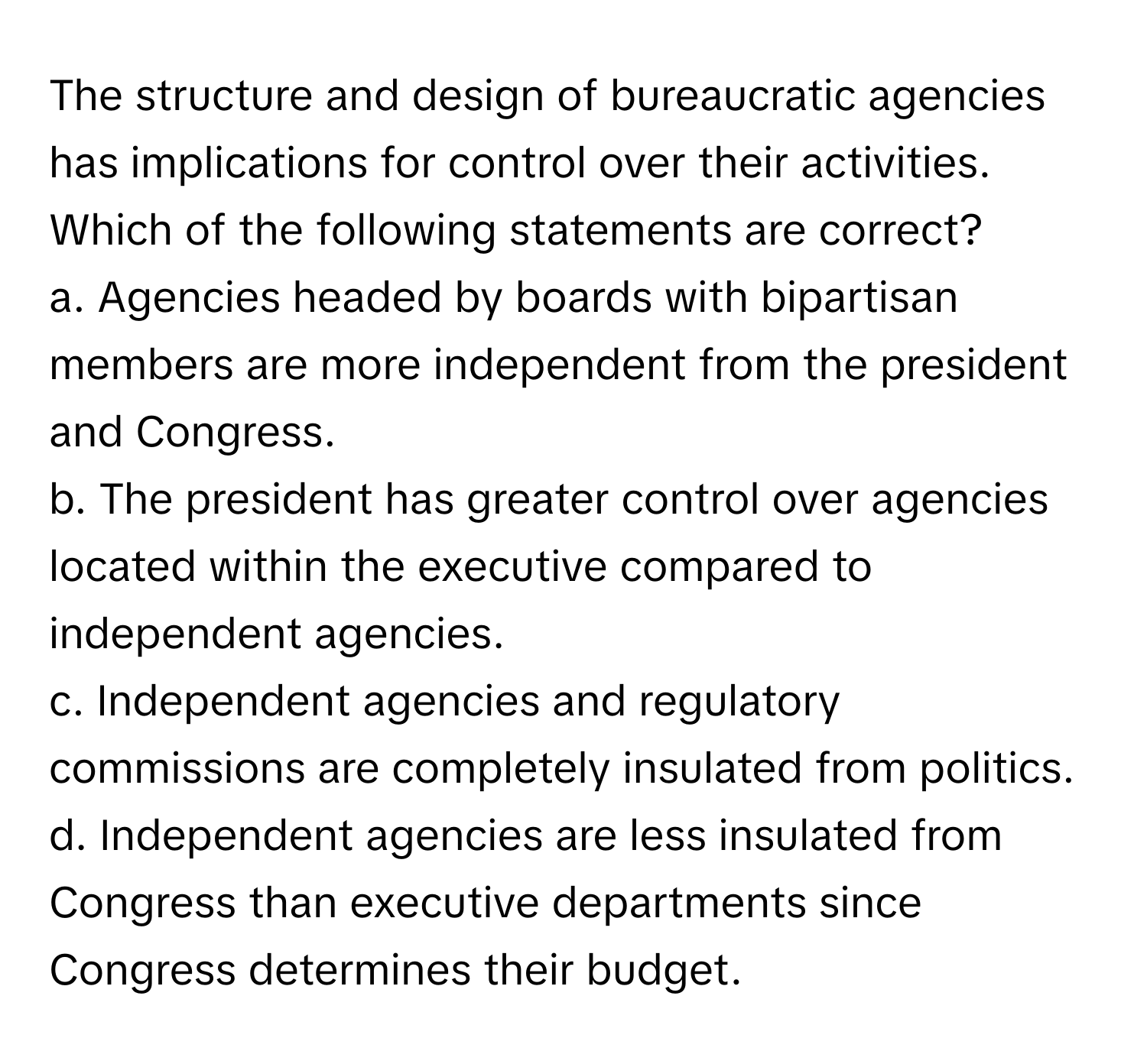 The structure and design of bureaucratic agencies has implications for control over their activities. Which of the following statements are correct?

a. Agencies headed by boards with bipartisan members are more independent from the president and Congress.
b. The president has greater control over agencies located within the executive compared to independent agencies.
c. Independent agencies and regulatory commissions are completely insulated from politics.
d. Independent agencies are less insulated from Congress than executive departments since Congress determines their budget.