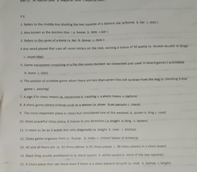 Refers to the middle line dividing the two squares of a domino tile (a/bones b. bar c. dots )
2. Also known as the domino tiles ( a. bones b. dots c. bar )
3. Refers to the spots of a bone (a. bar b. bones c. dots )
4.Any word played that uses all seven letters on the rack, earning a bonus of 50 points (a. double-double-b: bingo
c. count tiles)
5. Game equipment consisting of a flat thin piece marked w/ characters and used in board games ( a/scrabble
b. bone c. tiles!
6. The portion of scrabble game when there are less than seven tiles left to draw from the bag (a. blocking bend
gzme c. passing)
7. A sign Xin chess means (a, checkmate b, cassing c. a piece makes a capture)
B. A chess game where nobody ends as a winner (a. draw b.en passant c. check)
9. The most important piece in chess but considered one of the weakest (a. queen b. king c. rook)
10. Most powerful chess piece, it moves in any direction ( a: knight b. king c. queen)
11. It move as far as it wants but only diagonally (a. knight b. rook c. bishop)
12. Chess game originate from (a. Russia b. India c. United States of America)
13. All and all there are (a. 32 chess pieces b. 42 chess pieces c. 36 chess pieces) in a chess board,
14. Black King usually positioned in (a. black square b. white square b. none of the two squares)
15. A chess piece that can move even if there is a chess piece in its path (a. rook b. bishop c. knight)