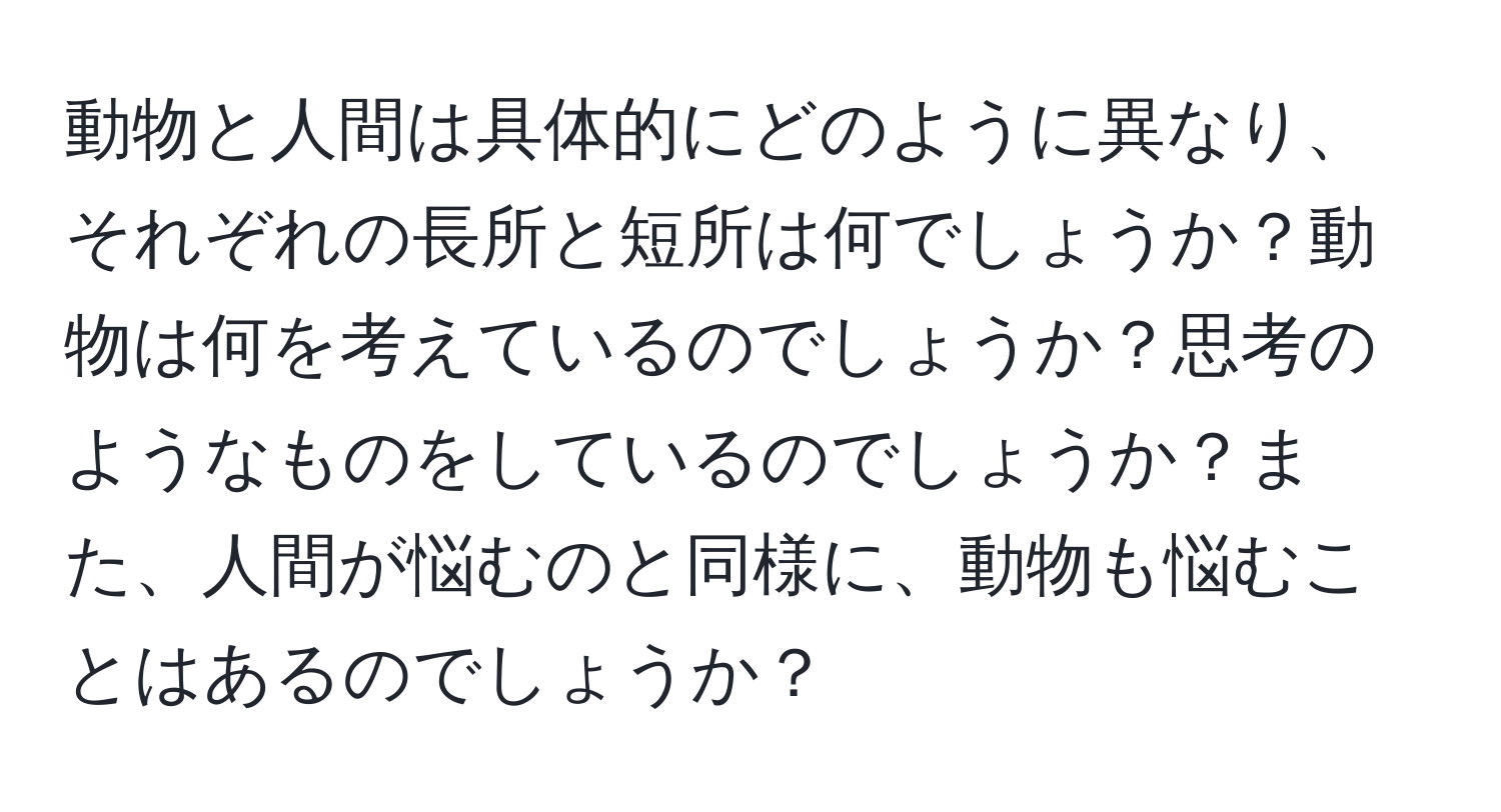 動物と人間は具体的にどのように異なり、それぞれの長所と短所は何でしょうか？動物は何を考えているのでしょうか？思考のようなものをしているのでしょうか？また、人間が悩むのと同様に、動物も悩むことはあるのでしょうか？